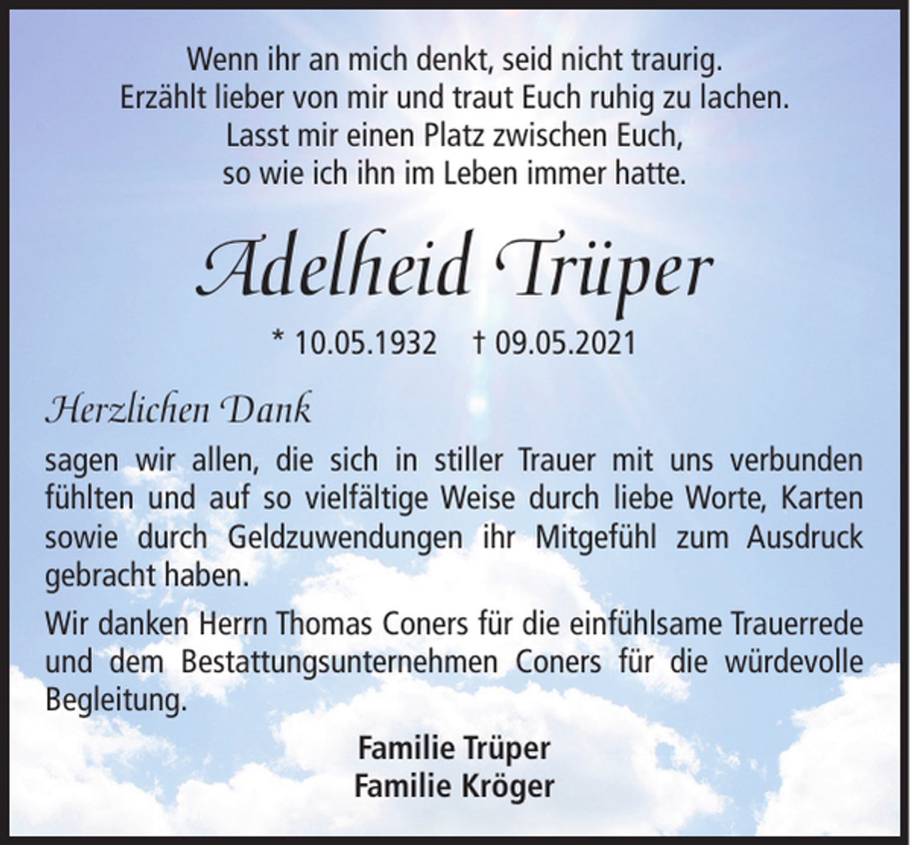 <p>Wenn ihr an mich denkt, seid nicht traurig.<br />Erzählt lieber von mir und traut Euch ruhig zu lachen.<br />Lasst mir einen Platz zwischen Euch,<br />so wie ich ihn im Leben immer hatte.</p><p>Adelheid Trüper<br />* 10.05.1932</p><p>† 09.05.2021</p><p>Herzlichen Dank<br />sagen wir allen, die sich in stiller Trauer mit uns verbunden<br />fühlten und auf so vielfältige Weise durch liebe Worte, Karten<br />sowie durch Geldzuwendungen ihr Mitgefühl zum Ausdruck<br />gebracht haben.<br />Wir danken Herrn Thomas Coners für die einfühlsame Trauerrede<br />und dem Bestattungsunternehmen Coners für die würdevolle<br />Begleitung.<br />Familie Trüper<br />Familie Kröger</p>