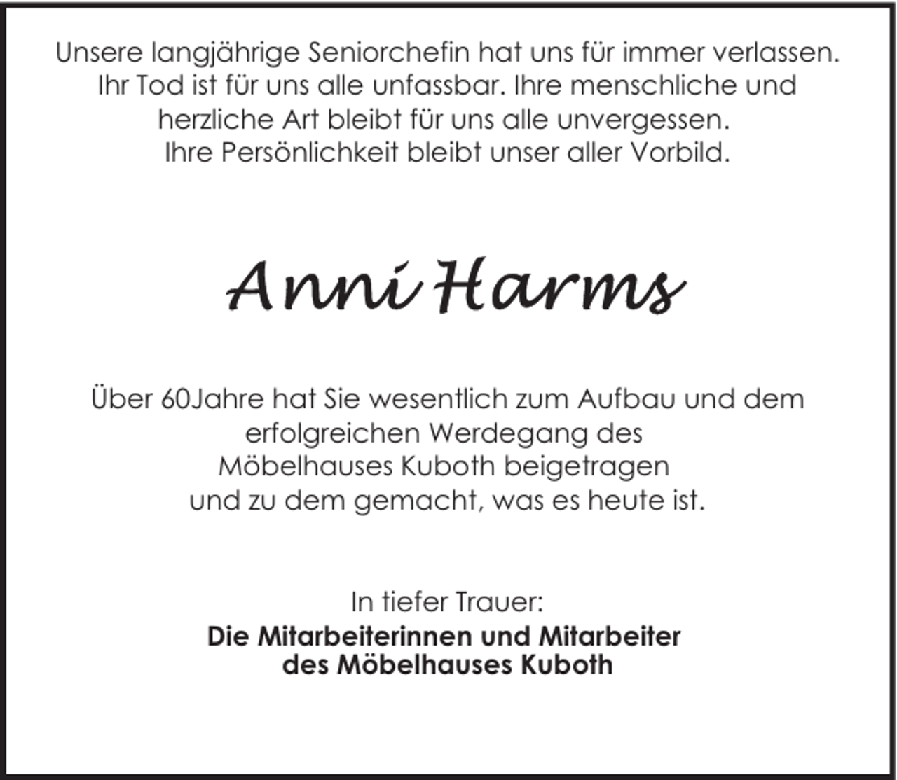 <p>Unsere langjährige Seniorchefin hat uns für immer verlassen.<br />Ihr Tod ist für uns alle unfassbar. Ihre menschliche und<br />herzliche Art bleibt für uns alle unvergessen.<br />Ihre Persönlichkeit bleibt unser aller Vorbild.</p><p>Über 60Jahre hat Sie wesentlich zum Aufbau und dem<br />erfolgreichen Werdegang des<br />Möbelhauses Kuboth beigetragen<br />und zu dem gemacht, was es heute ist.<br />In tiefer Trauer:<br />Die Mitarbeiterinnen und Mitarbeiter<br />des Möbelhauses Kuboth</p>