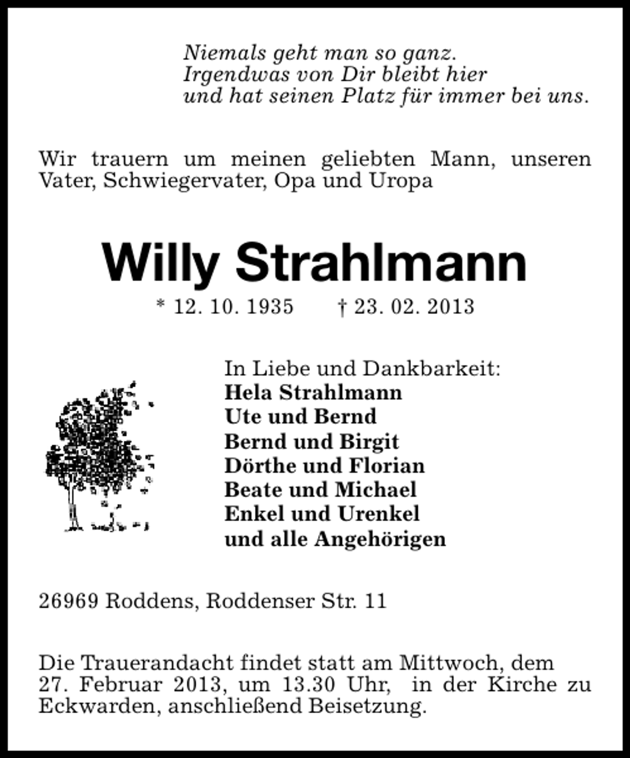 <p>Niemals geht man so ganz.<br />Irgendwas von Dir bleibt hier<br />und hat seinen Platz für immer bei uns.<br />Wir trauern um meinen geliebten Mann, unseren<br />Vater, Schwiegervater, Opa und Uropa</p><p>Willy Strahlmann<br />* 12. 10. 1935</p><p>† 23. 02. 2013</p><p>In Liebe und Dankbarkeit:<br />Hela Strahlmann<br />Ute und Bernd<br />Bernd und Birgit<br />Dörthe und Florian<br />Beate und Michael<br />Enkel und Urenkel<br />und alle Angehörigen<br />26969 Roddens, Roddenser Str. 11<br />Die Trauerandacht findet statt am Mittwoch, dem<br />27. Februar 2013, um 13.30 Uhr, in der Kirche zu<br />Eckwarden, anschließend Beisetzung.</p>