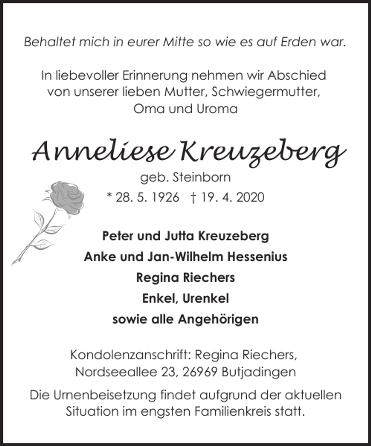 <p>Behaltet mich in eurer Mitte so wie es auf Erden war.<br />In liebevoller Erinnerung nehmen wir Abschied<br />von unserer lieben Mutter, Schwiegermutter,<br />Oma und Uroma</p><p>Anneliese Kreuzeberg<br />geb. Steinborn</p><p>* 28. 5. 1926 † 19. 4. 2020<br />Peter und Jutta Kreuzeberg<br />Anke und Jan-Wilhelm Hessenius<br />Regina Riechers<br />Enkel, Urenkel<br />sowie alle Angehörigen<br />Kondolenzanschrift: Regina Riechers,<br />Nordseeallee 23, 26969 Butjadingen<br />Die Urnenbeisetzung findet aufgrund der aktuellen<br />Situation im engsten Familienkreis statt.</p>
