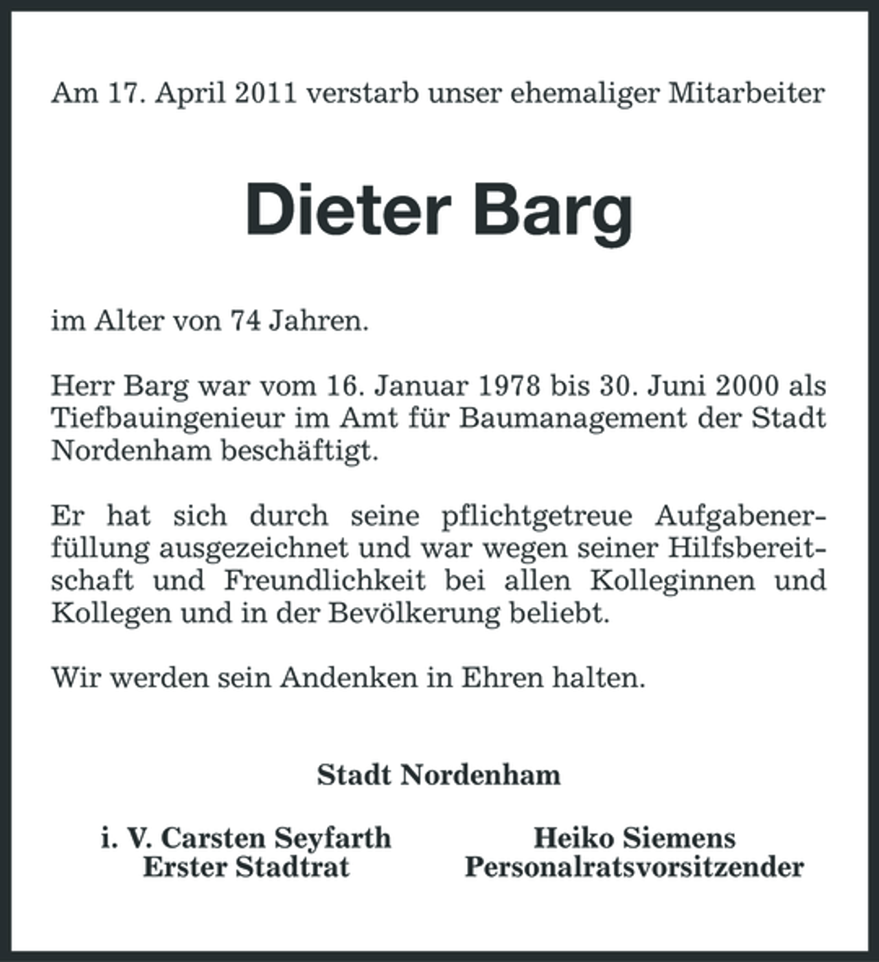 <p>Am 17. April 2011 verstarb unser ehemaliger Mitarbeiter</p><p>Dieter Barg<br />im Alter von 74 Jahren. Herr Barg war vom 16. Januar 1978 bis 30. Juni 2000 als Tiefbauingenieur im Amt für Baumanagement der Stadt Nordenham beschäftigt. Er hat sich durch seine pflichtgetreue Aufgabenerfüllung ausgezeichnet und war wegen seiner Hilfsbereitschaft und Freundlichkeit bei allen Kolleginnen und Kollegen und in der Bevölkerung beliebt. Wir werden sein Andenken in Ehren halten. Stadt Nordenham i. V. Carsten Seyfarth Erster Stadtrat Heiko Siemens Personalratsvorsitzender</p>