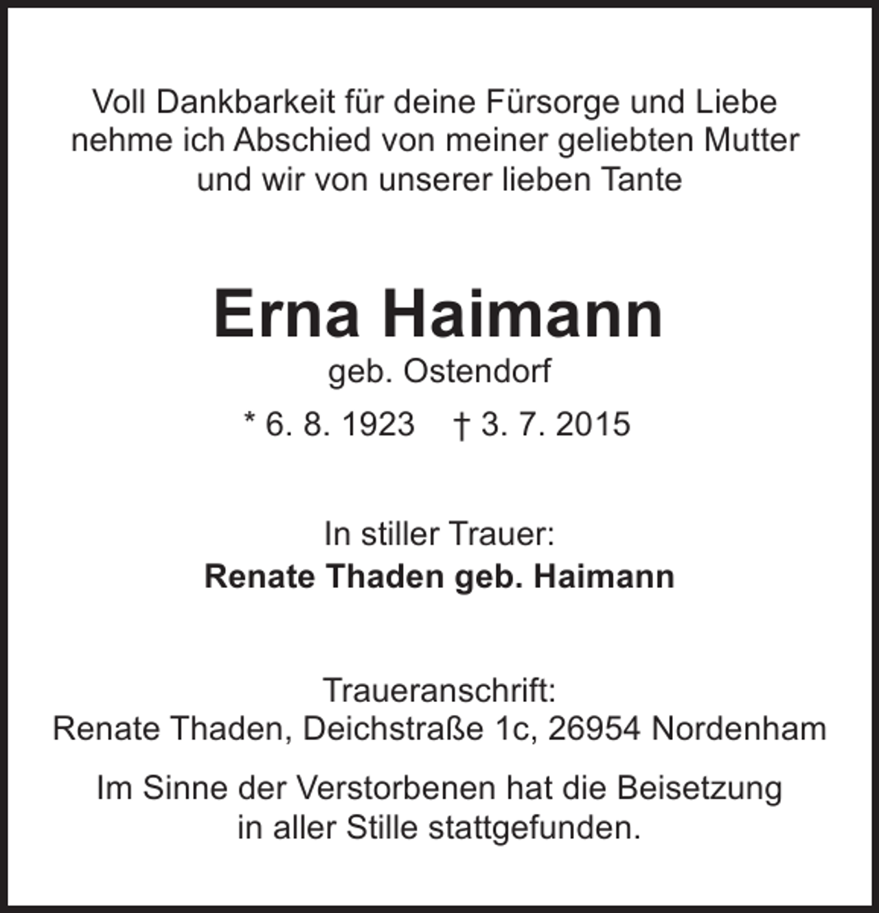 <p>Voll Dankbarkeit für deine Fürsorge und Liebe<br />nehme ich Abschied von meiner geliebten Mutter<br />und wir von unserer lieben Tante</p><p>Erna Haimann<br />geb. Ostendorf</p><p>* 6. 8. 1923</p><p>† 3. 7. 2015</p><p>In stiller Trauer:<br />Renate Thaden geb. Haimann<br />Traueranschrift:<br />Renate Thaden, Deichstraße 1c, 26954 Nordenham<br />Im Sinne der Verstorbenen hat die Beisetzung<br />in aller Stille stattgefunden.</p>