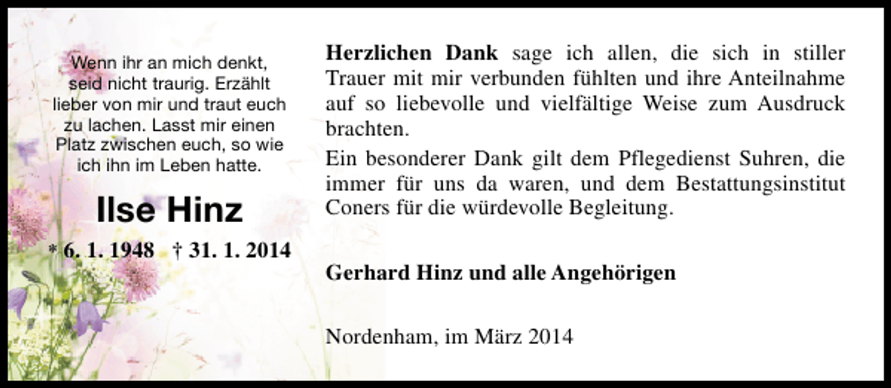 <p>Wenn ihr an mich denkt,<br />seid nicht traurig. Erzählt<br />lieber von mir und traut euch<br />zu lachen. Lasst mir einen<br />Platz zwischen euch, so wie<br />ich ihn im Leben hatte.</p><p>Ilse Hinz<br />* 6. 1. 1948 † 31. 1. 2014</p><p>Herzlichen Dank sage ich allen, die sich in stiller<br />Trauer mit mir verbunden fühlten und ihre Anteilnahme<br />auf so liebevolle und vielfältige Weise zum Ausdruck<br />brachten.<br />Ein besonderer Dank gilt dem Pflegedienst Suhren, die<br />immer für uns da waren, und dem Bestattungsinstitut<br />Coners für die würdevolle Begleitung.<br />Gerhard Hinz und alle Angehörigen<br />Nordenham, im März 2014</p>