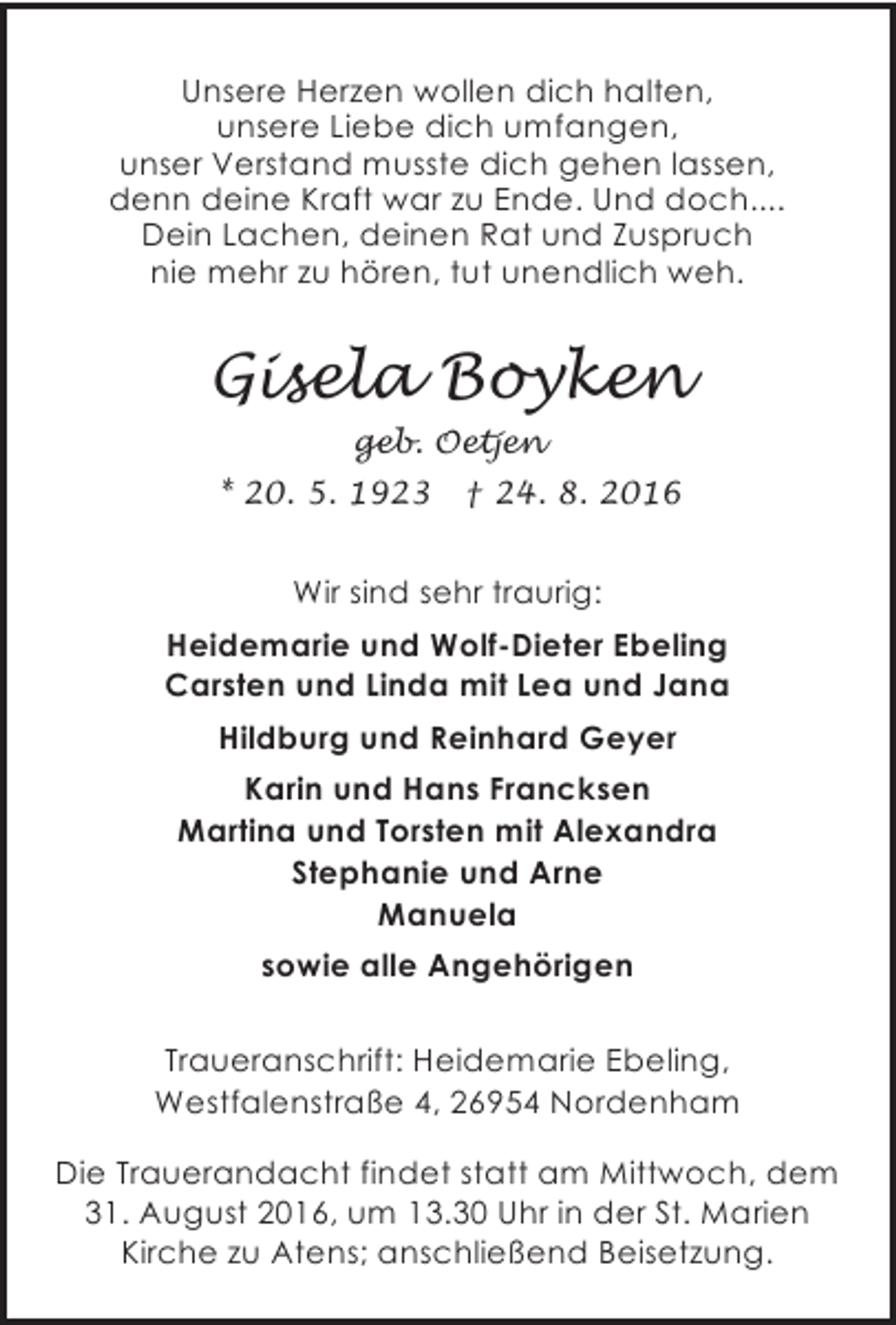 <p>Unsere Herzen wollen dich halten,<br />unsere Liebe dich umfangen,<br />unser Verstand musste dich gehen lassen,<br />denn deine Kraft war zu Ende. Und doch....<br />Dein Lachen, deinen Rat und Zuspruch<br />nie mehr zu hören, tut unendlich weh.</p><p>Gisela Boyken<br />geb. Oetjen<br />* 20. 5. 1923</p><p>† 24. 8. 2016</p><p>Wir sind sehr traurig:<br />Heidemarie und Wolf-Dieter Ebeling<br />Carsten und Linda mit Lea und Jana<br />Hildburg und Reinhard Geyer<br />Karin und Hans Francksen<br />Martina und Torsten mit Alexandra<br />Stephanie und Arne<br />Manuela<br />sowie alle Angehörigen<br />Traueranschrift: Heidemarie Ebeling,<br />Westfalenstraße 4, 26954 Nordenham<br />Die Trauerandacht findet statt am Mittwoch, dem<br />31. August 2016, um 13.30 Uhr in der St. Marien<br />Kirche zu Atens; anschließend Beisetzung.</p>