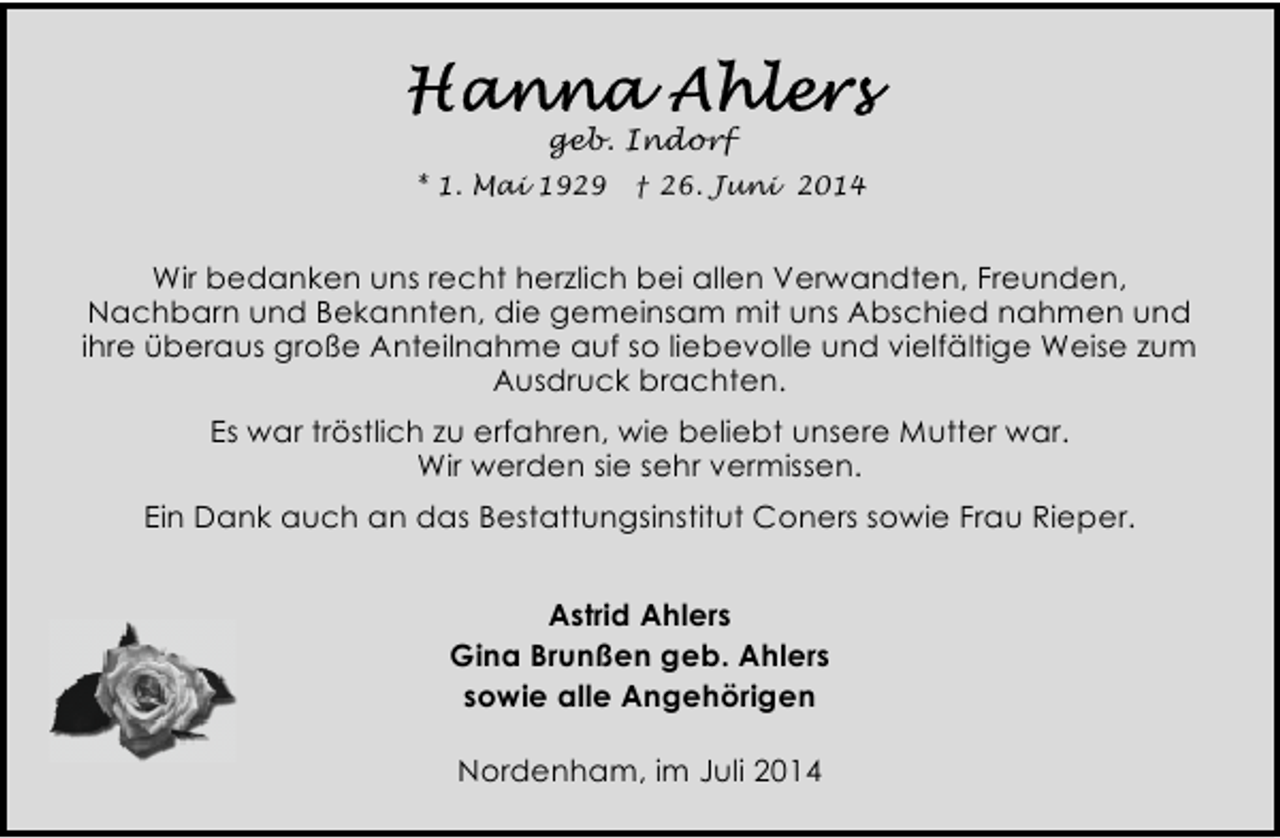 <p>geb. Indorf<br />* 1. Mai 1929</p><p>† 26. Juni 2014</p><p>Wir bedanken uns recht herzlich bei allen Verwandten, Freunden,<br />Nachbarn und Bekannten, die gemeinsam mit uns Abschied nahmen und<br />ihre überaus große Anteilnahme auf so liebevolle und vielfältige Weise zum<br />Ausdruck brachten.<br />Es war tröstlich zu erfahren, wie beliebt unsere Mutter war.<br />Wir werden sie sehr vermissen.<br />Ein Dank auch an das Bestattungsinstitut Coners sowie Frau Rieper.<br />Astrid Ahlers<br />Gina Brunßen geb. Ahlers<br />sowie alle Angehörigen<br />Nordenham, im Juli 2014</p>