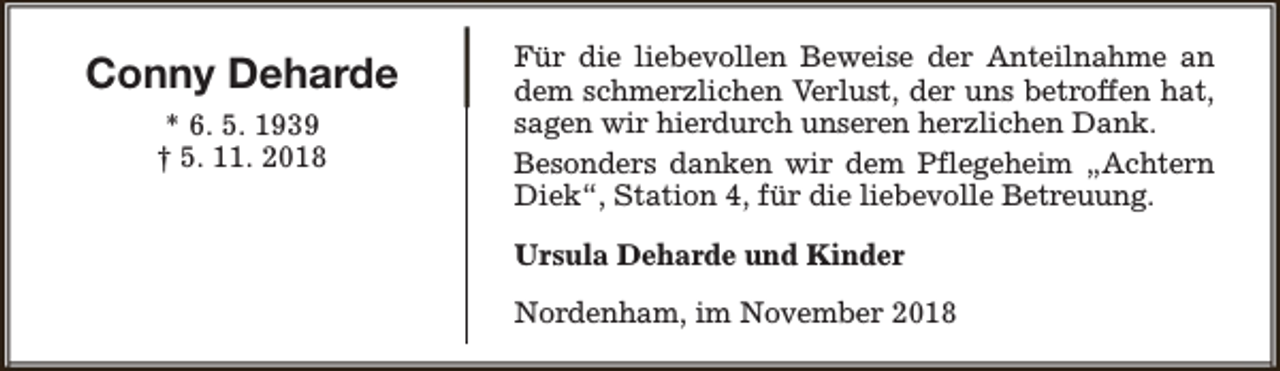 <p>Conny Deharde<br />* 6. 5. 1939<br />† 5. 11. 2018</p><p>Für die liebevollen Beweise der Anteilnahme an<br />dem schmerzlichen Verlust, der uns betroffen hat,<br />sagen wir hierdurch unseren herzlichen Dank.<br />Besonders danken wir dem Pflegeheim „Achtern<br />Diek“, Station 4, für die liebevolle Betreuung.<br />Ursula Deharde und Kinder<br />Nordenham, im November 2018</p>