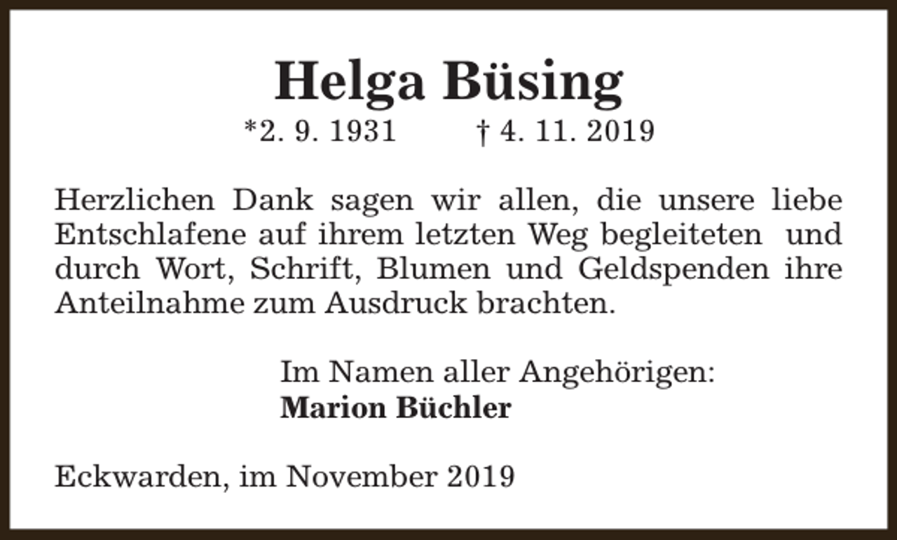 <p>Helga Büsing</p><p>*2. 9. 1931</p><p>† 4. 11. 2019</p><p>Herzlichen Dank sagen wir allen, die unsere liebe<br />Entschlafene auf ihrem letzten Weg begleiteten und<br />durch Wort, Schrift, Blumen und Geldspenden ihre<br />Anteilnahme zum Ausdruck brachten.<br />Im Namen aller Angehörigen:<br />Marion Büchler<br />Eckwarden, im November 2019</p>