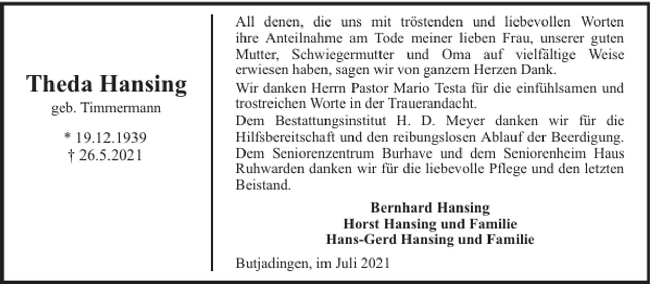 <p>Theda Hansing<br />geb. Timmermann</p><p>* 19.12.1939<br />† 26.5.2021</p><p>All denen, die uns mit tröstenden und liebevollen Worten<br />ihre Anteilnahme am Tode meiner lieben Frau, unserer guten<br />Mutter, Schwiegermutter und Oma auf vielfältige Weise<br />erwiesen haben, sagen wir von ganzem Herzen Dank.<br />Wir danken Herrn Pastor Mario Testa für die einfühlsamen und<br />trostreichen Worte in der Trauerandacht.<br />Dem Bestattungsinstitut H. D. Meyer danken wir für die<br />Hilfsbereitschaft und den reibungslosen Ablauf der Beerdigung.<br />Dem Seniorenzentrum Burhave und dem Seniorenheim Haus<br />Ruhwarden danken wir für die liebevolle Pflege und den letzten<br />Beistand.<br />Bernhard Hansing<br />Horst Hansing und Familie<br />Hans-Gerd Hansing und Familie<br />Butjadingen, im Juli 2021</p>
