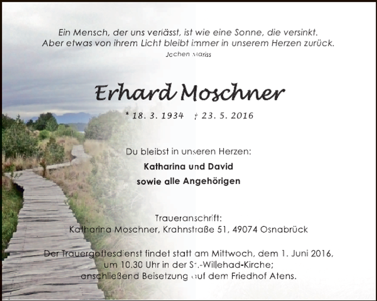 <p>Ein Mensch, der uns verlässt, ist wie eine Sonne, die versinkt.<br />Aber etwas von ihrem Licht bleibt immer in unserem Herzen zurück.<br />m<br />Jochen Mariss</p><p>* 18. 3. 1934</p><p>† 23. 5. 2016</p><p>Du bleibst in unseren Herzen:<br />s<br />Katharina und David<br />n<br />sowie alle Angehörigen</p><p>Traueranschrift:<br />s<br />Katharina Moschner, Krahnstraße 51, 49074 Osnabrück<br />r<br />Der Trauergottesdienst findet statt am Mittwoch, dem 1. Juni 2016,<br />um 10.30 Uhr in der St.-Willehad-Kirche;<br />t<br />anschließend Beisetzung auf dem Friedhof Atens.</p>
