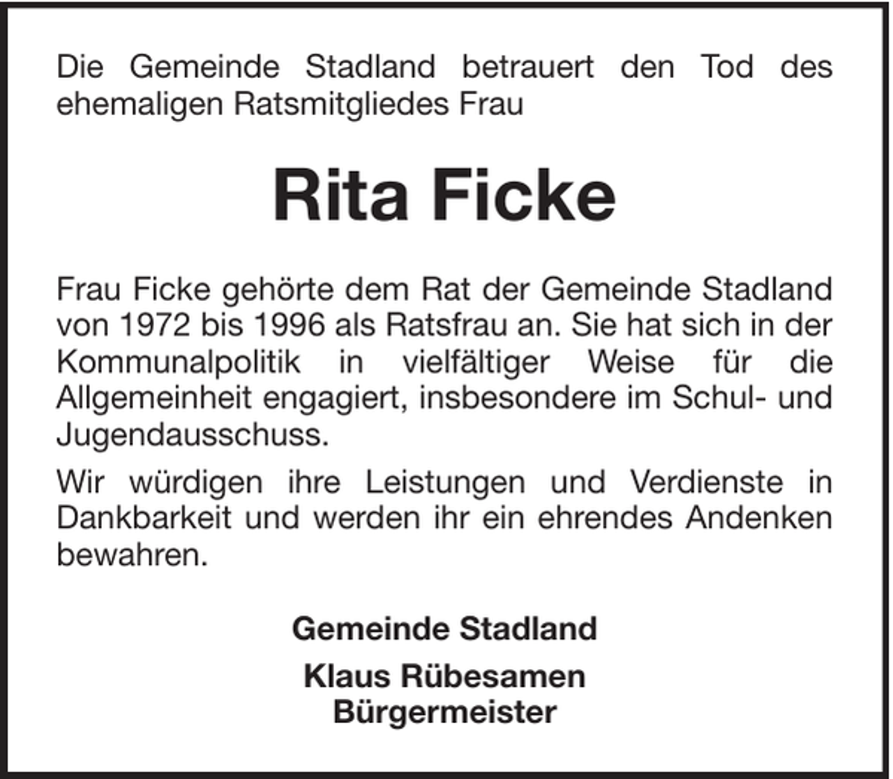 <p>Die Gemeinde Stadland betrauert den Tod des<br />ehemaligen Ratsmitgliedes Frau</p><p>Rita Ficke<br />Frau Ficke gehörte dem Rat der Gemeinde Stadland<br />von 1972 bis 1996 als Ratsfrau an. Sie hat sich in der<br />Kommunalpolitik in vielfältiger Weise für die<br />Allgemeinheit engagiert, insbesondere im Schul- und<br />Jugendausschuss.<br />Wir würdigen ihre Leistungen und Verdienste in<br />Dankbarkeit und werden ihr ein ehrendes Andenken<br />bewahren.<br />Gemeinde Stadland<br />Klaus Rübesamen<br />Bürgermeister</p>