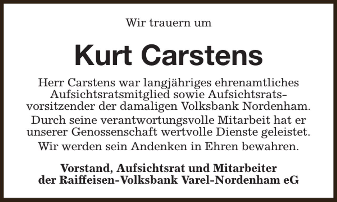 <p>Wir trauern um</p><p>Kurt Carstens<br />Herr Carstens war langjähriges ehrenamtliches<br />Aufsichtsratsmitglied sowie Aufsichtsratsvorsitzender der damaligen Volksbank Nordenham.<br />Durch seine verantwortungsvolle Mitarbeit hat er<br />unserer Genossenschaft wertvolle Dienste geleistet.<br />Wir werden sein Andenken in Ehren bewahren.<br />Vorstand, Aufsichtsrat und Mitarbeiter<br />der Raiffeisen-Volksbank Varel-Nordenham eG</p>