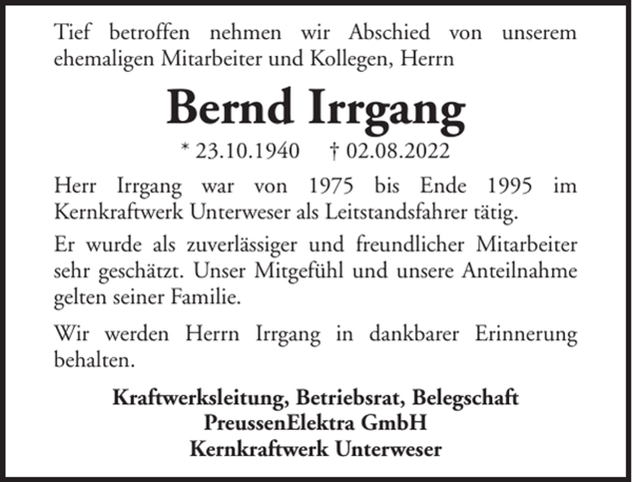 <p>Tief betroffen nehmen wir Abschied von unserem<br />ehemaligen Mitarbeiter und Kollegen, Herrn</p><p>Bernd Irrgang<br />* 23.10.1940</p><p>† 02.08.2022</p><p>Herr Irrgang war von 1975 bis Ende 1995 im<br />Kernkraftwerk Unterweser als Leitstandsfahrer tätig.<br />Er wurde als zuverlässiger und freundlicher Mitarbeiter<br />sehr geschätzt. Unser Mitgefühl und unsere Anteilnahme<br />gelten seiner Familie.<br />Wir werden Herrn Irrgang in dankbarer Erinnerung<br />behalten.<br />Kraftwerksleitung, Betriebsrat, Belegschaft<br />PreussenElektra GmbH<br />Kernkraftwerk Unterweser</p>