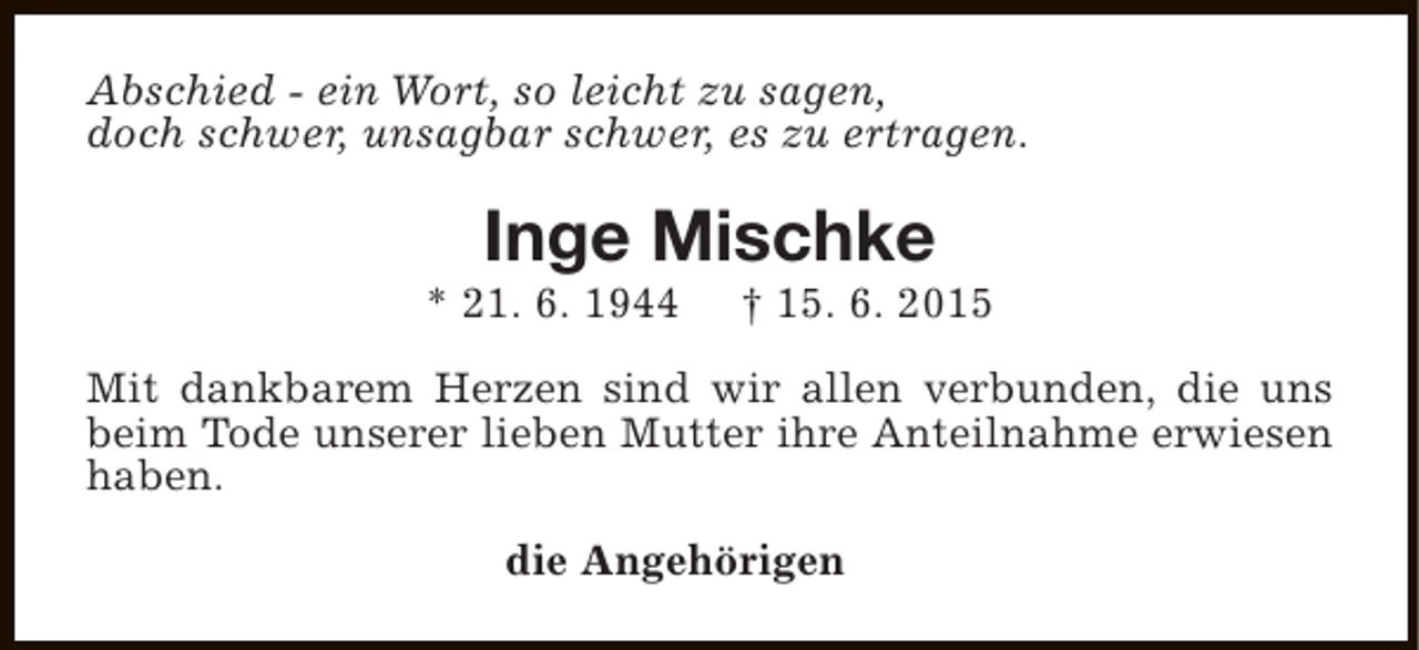 <p>Abschied - ein Wort, so leicht zu sagen,<br />doch schwer, unsagbar schwer, es zu ertragen.</p><p>Inge Mischke</p><p>* 21. 6. 1944</p><p>† 15. 6. 2015</p><p>Mit dankbarem Herzen sind wir allen verbunden, die uns<br />beim Tode unserer lieben Mutter ihre Anteilnahme erwiesen<br />haben.<br />die Angehörigen</p>