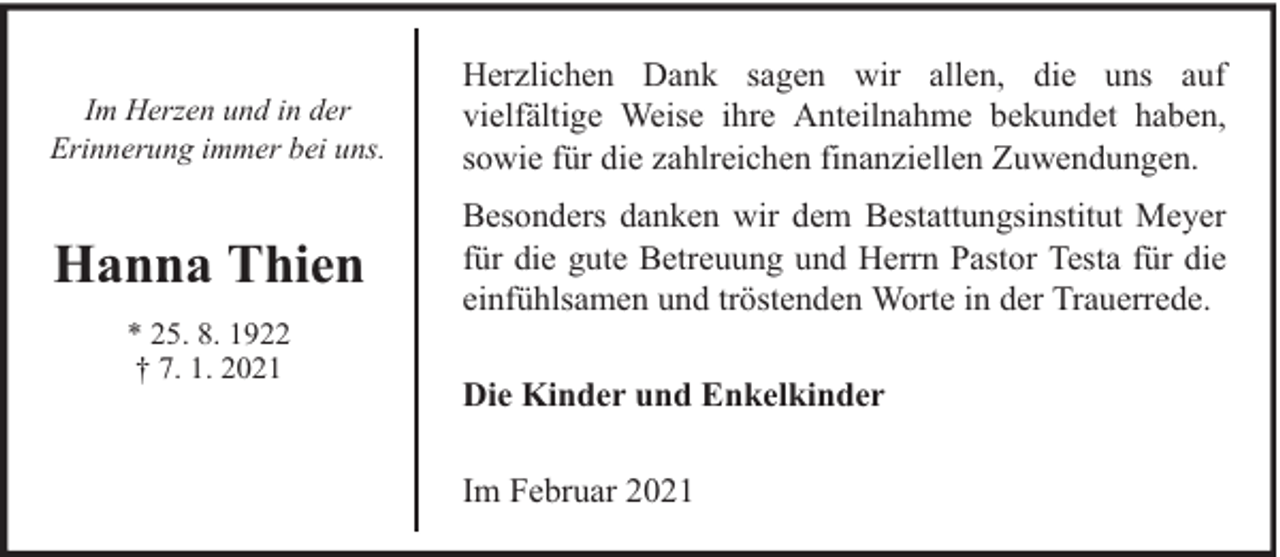 <p>Im Herzen und in der<br />Erinnerung immer bei uns.</p><p>Herzlichen Dank sagen wir allen, die uns auf<br />vielfältige Weise ihre Anteilnahme bekundet haben,<br />sowie für die zahlreichen finanziellen Zuwendungen.</p><p>Hanna Thien</p><p>Besonders danken wir dem Bestattungsinstitut Meyer<br />für die gute Betreuung und Herrn Pastor Testa für die<br />einfühlsamen und tröstenden Worte in der Trauerrede.</p><p>* 25. 8. 1922<br />† 7. 1. 2021</p><p>Die Kinder und Enkelkinder<br />Im Februar 2021</p>