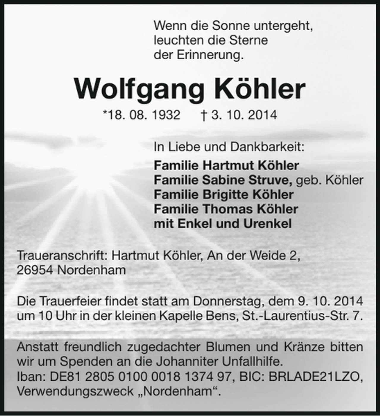 <p>Wenn die Sonne untergeht,<br />leuchten die Sterne<br />der Erinnerung.</p><p>Wolfgang Köhler<br />*18. 08. 1932</p><p>† 3. 10. 2014</p><p>In Liebe und Dankbarkeit:<br />Familie Hartmut Köhler<br />Familie Sabine Struve, geb. Köhler<br />Familie Brigitte Köhler<br />Familie Thomas Köhler<br />mit Enkel und Urenkel<br />Traueranschrift: Hartmut Köhler, An der Weide 2,<br />26954 Nordenham<br />Die Trauerfeier findet statt am Donnerstag, dem 9. 10. 2014<br />um 10 Uhr in der kleinen Kapelle Bens, St.-Laurentius-Str. 7.<br />Anstatt freundlich zugedachter Blumen und Kränze bitten<br />wir um Spenden an die Johanniter Unfallhilfe.<br />Iban: DE81 2805 0118 1374 97, BIC: BRLADE21LZO,<br />Verwendungszweck „Nordenham“.</p>