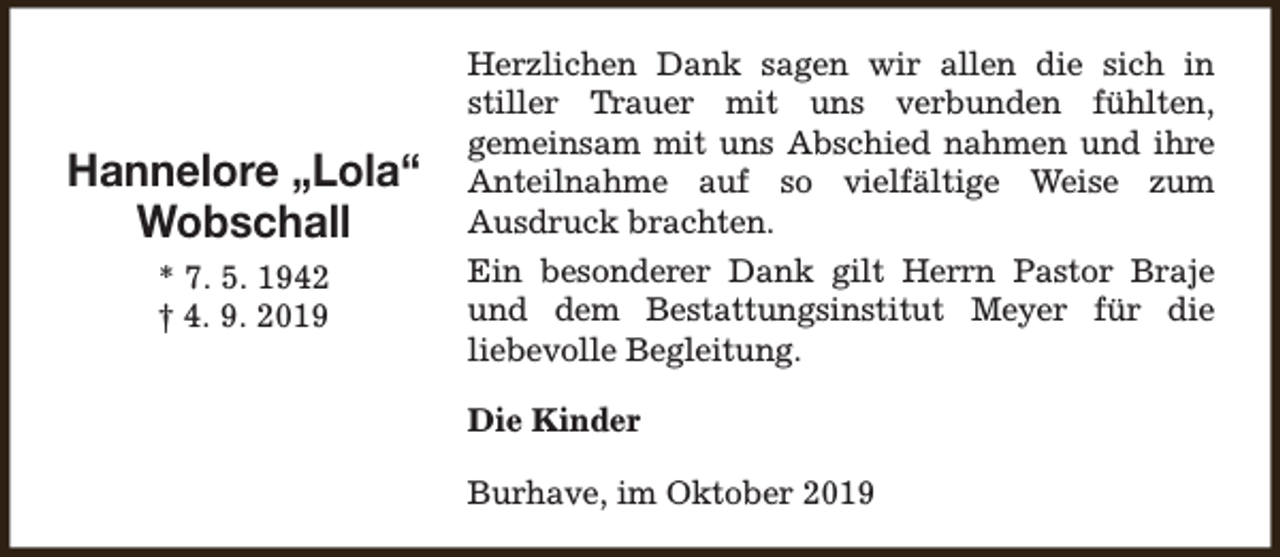 <p>Hannelore „Lola“<br />Wobschall<br />* 7. 5. 1942<br />† 4. 9. 2019</p><p>Herzlichen Dank sagen wir allen die sich in<br />stiller Trauer mit uns verbunden fühlten,<br />gemeinsam mit uns Abschied nahmen und ihre<br />Anteilnahme auf so vielfältige Weise zum<br />Ausdruck brachten.<br />Ein besonderer Dank gilt Herrn Pastor Braje<br />und dem Bestattungsinstitut Meyer für die<br />liebevolle Begleitung.<br />Die Kinder<br />Burhave, im Oktober 2019</p>