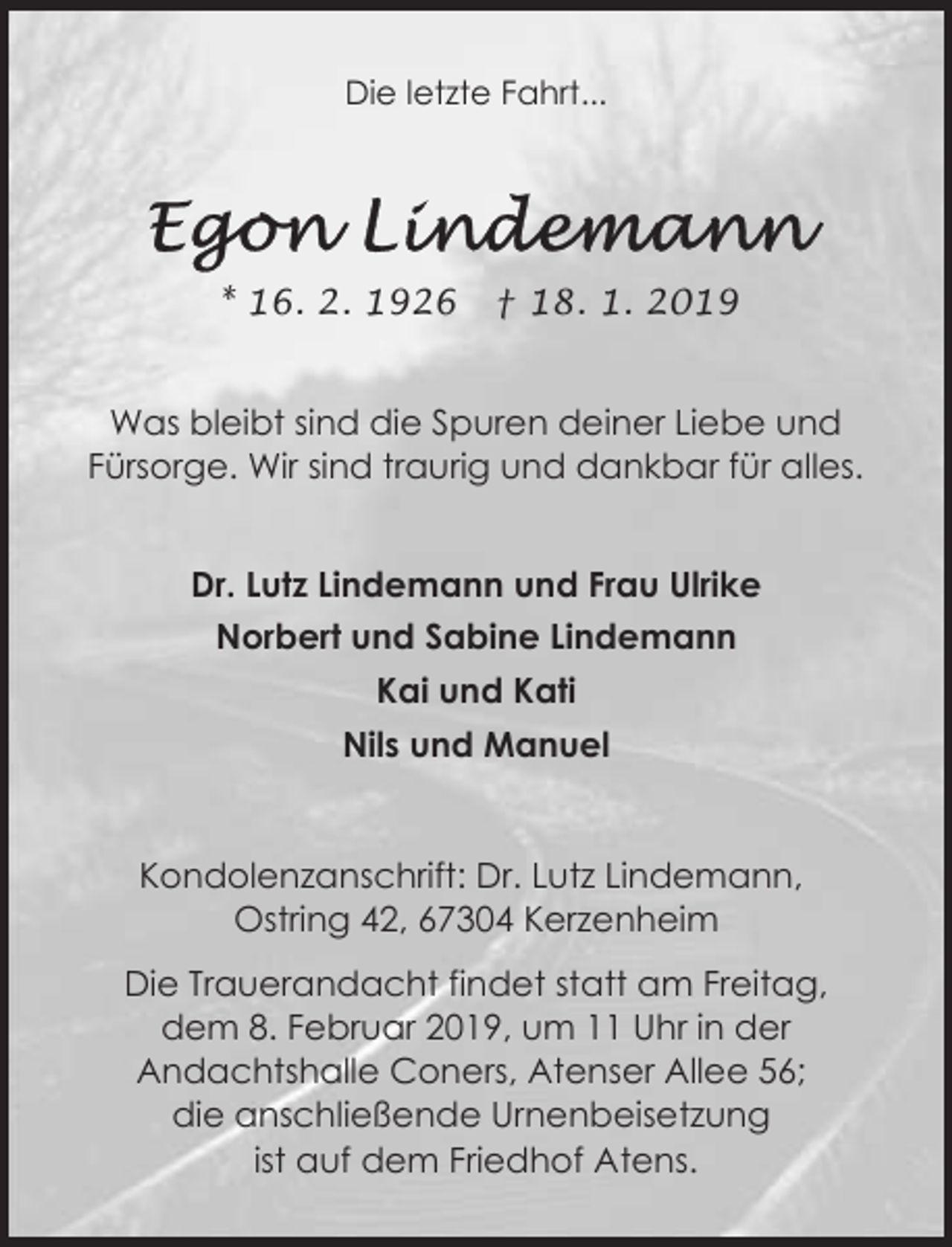 <p>Die letzte Fahrt...</p><p>* 16. 2. 1926</p><p>† 18. 1. 2019</p><p>Was bleibt sind die Spuren deiner Liebe und<br />Fürsorge. Wir sind traurig und dankbar für alles.<br />Dr. Lutz Lindemann und Frau Ulrike<br />Norbert und Sabine Lindemann<br />Kai und Kati<br />Nils und Manuel</p><p>Kondolenzanschrift: Dr. Lutz Lindemann,<br />Ostring 42, 67304 Kerzenheim<br />Die Trauerandacht findet statt am Freitag,<br />dem 8. Februar 2019, um 11 Uhr in der<br />Andachtshalle Coners, Atenser Allee 56;<br />die anschließende Urnenbeisetzung<br />ist auf dem Friedhof Atens.</p>