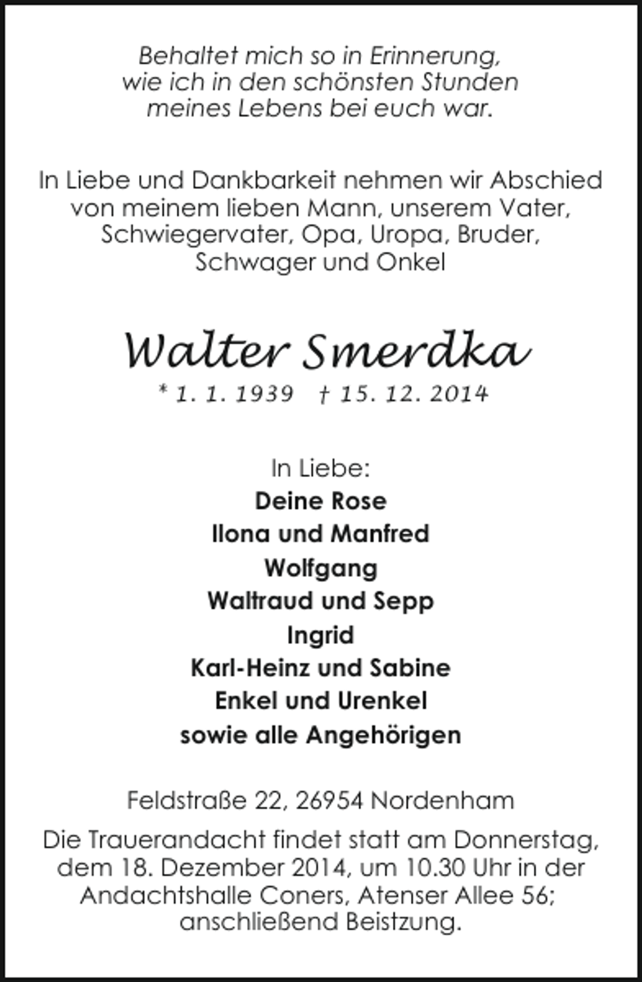 <p>Behaltet mich so in Erinnerung,<br />wie ich in den schönsten Stunden<br />meines Lebens bei euch war.<br />In Liebe und Dankbarkeit nehmen wir Abschied<br />von meinem lieben Mann, unserem Vater,<br />Schwiegervater, Opa, Uropa, Bruder,<br />Schwager und Onkel</p><p>Walter Smerdka<br />* 1. 1. 1939</p><p>† 15. 12. 2014</p><p>In Liebe:<br />Deine Rose<br />Ilona und Manfred<br />Wolfgang<br />Waltraud und Sepp<br />Ingrid<br />Karl-Heinz und Sabine<br />Enkel und Urenkel<br />sowie alle Angehörigen<br />Feldstraße 22, 26954 Nordenham<br />Die Trauerandacht findet statt am Donnerstag,<br />dem 18. Dezember 2014, um 10.30 Uhr in der<br />Andachtshalle Coners, Atenser Allee 56;<br />anschließend Beistzung.</p>