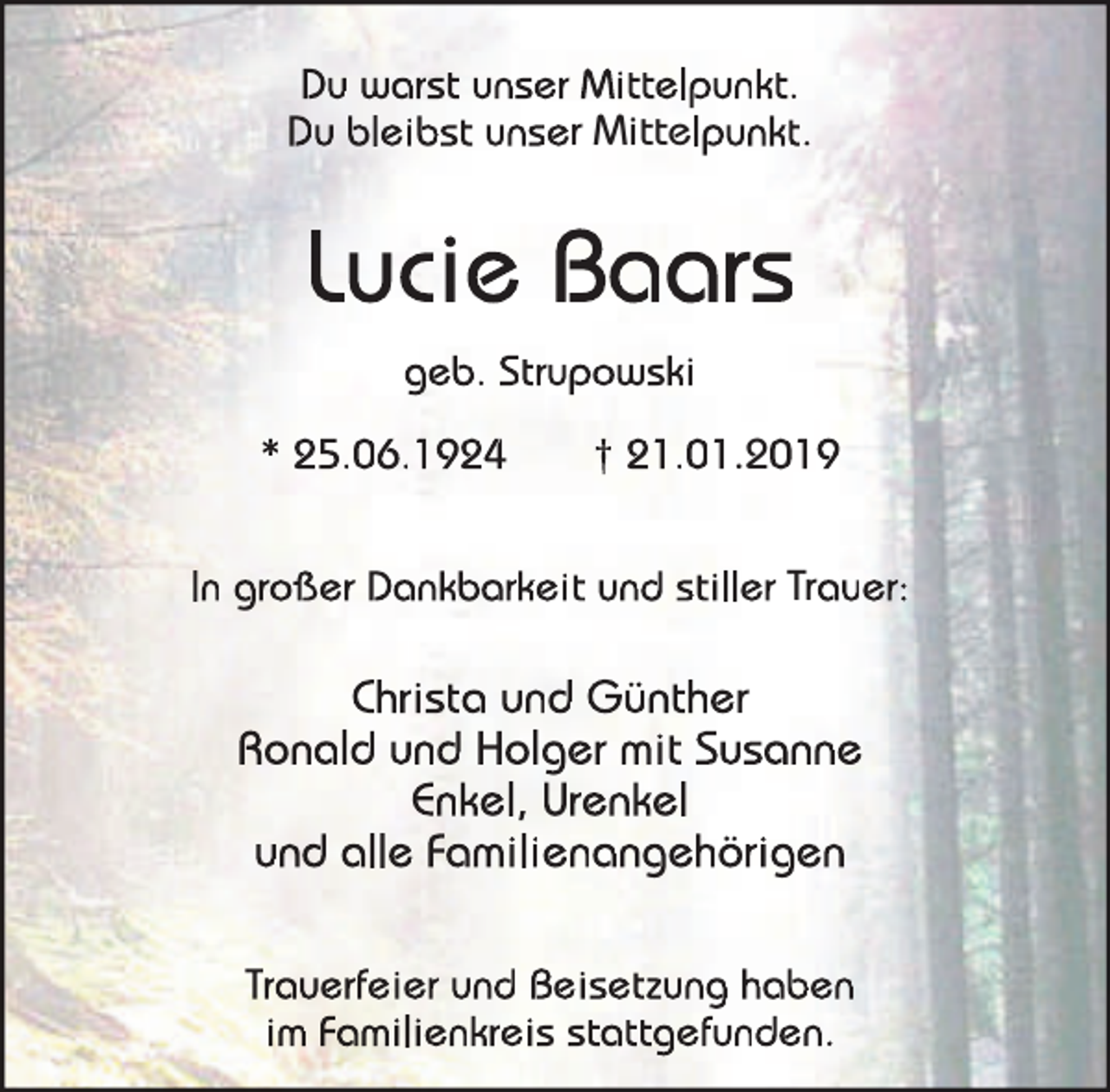 <p>Du warst unser Mittelpunkt.<br />Du bleibst unser Mittelpunkt.</p><p>Lucie Baars<br />geb. Strupowski<br />* 25.06.1924</p><p>† 21.01.2019</p><p>In großer Dankbarkeit und stiller Trauer:</p><p>Christa und Günther<br />Ronald und Holger mit Susanne<br />Enkel, Urenkel<br />und alle Familienangehörigen<br />Trauerfeier und Beisetzung haben<br />im Familienkreis stattgefunden.</p>