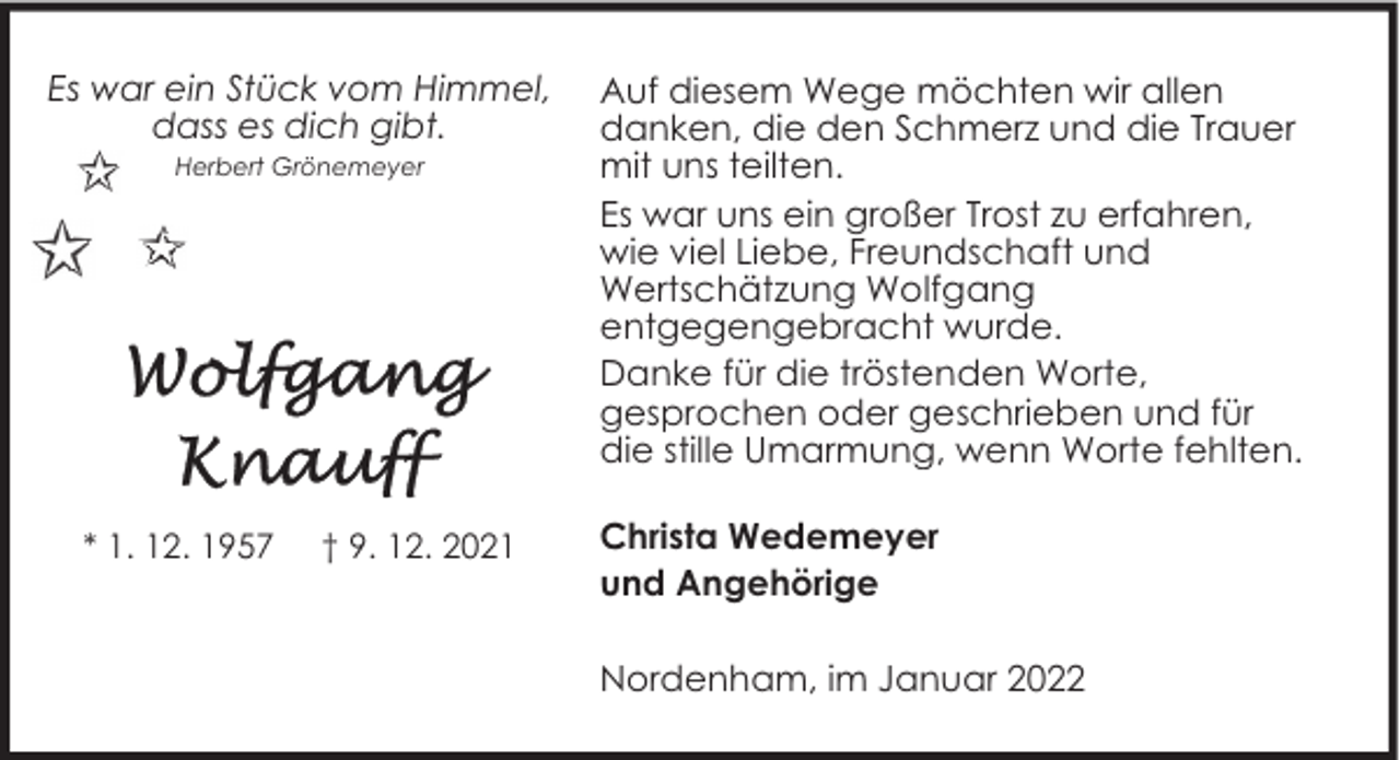 <p>Es war ein Stück vom Himmel,<br />dass es dich gibt.<br />Herbert Grönemeyer</p><p>* 1. 12. 1957</p><p>† 9. 12. 2021</p><p>Auf diesem Wege möchten wir allen<br />danken, die den Schmerz und die Trauer<br />mit uns teilten.<br />Es war uns ein großer Trost zu erfahren,<br />wie viel Liebe, Freundschaft und<br />Wertschätzung Wolfgang<br />entgegengebracht wurde.<br />Danke für die tröstenden Worte,<br />gesprochen oder geschrieben und für<br />die stille Umarmung, wenn Worte fehlten.<br />Christa Wedemeyer<br />und Angehörige<br />Nordenham, im Januar 2022</p>