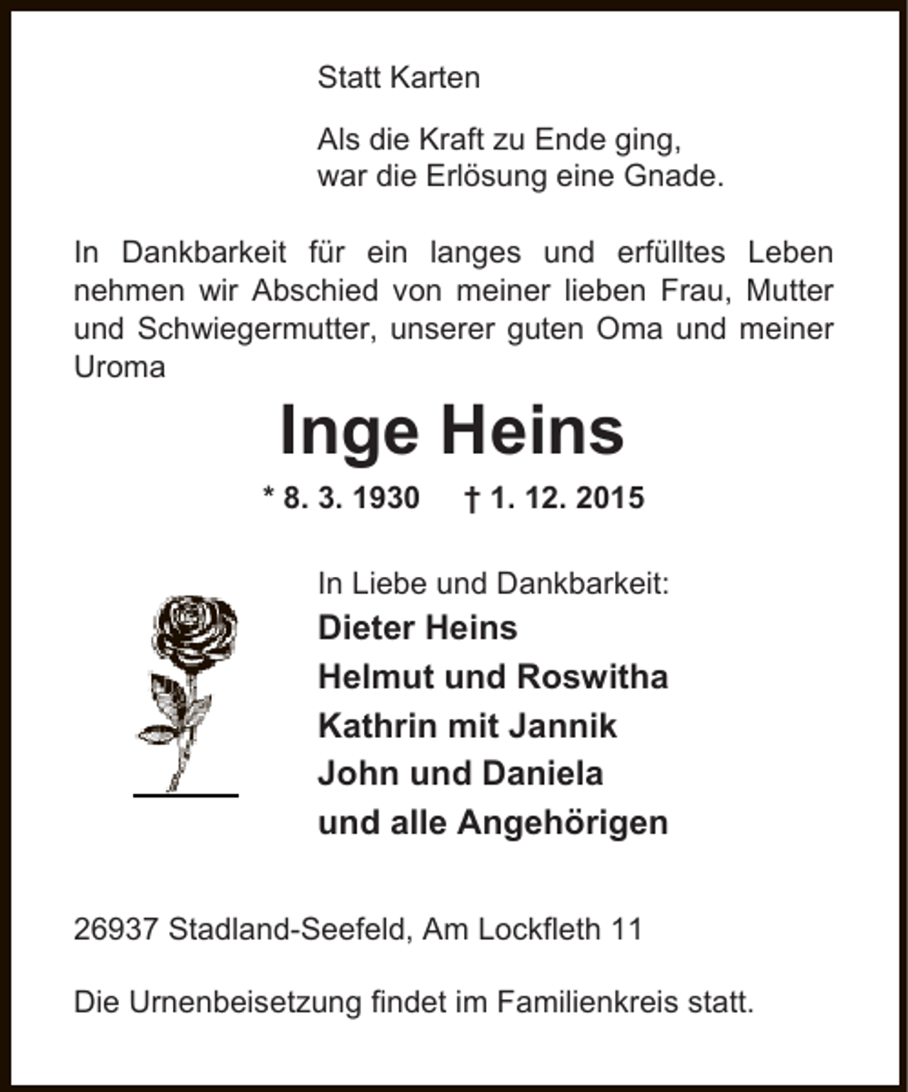 <p>Statt Karten<br />Als die Kraft zu Ende ging,<br />war die Erlösung eine Gnade.<br />In Dankbarkeit für ein langes und erfülltes Leben<br />nehmen wir Abschied von meiner lieben Frau, Mutter<br />und Schwiegermutter, unserer guten Oma und meiner<br />Uroma</p><p>Inge Heins<br />* 8. 3. 1930</p><p>† 1. 12. 2015</p><p>In Liebe und Dankbarkeit:</p><p>Dieter Heins<br />Helmut und Roswitha<br />Kathrin mit Jannik<br />John und Daniela<br />und alle Angehörigen<br />26937 Stadland-Seefeld, Am Lockfleth 11<br />Die Urnenbeisetzung findet im Familienkreis statt.</p>