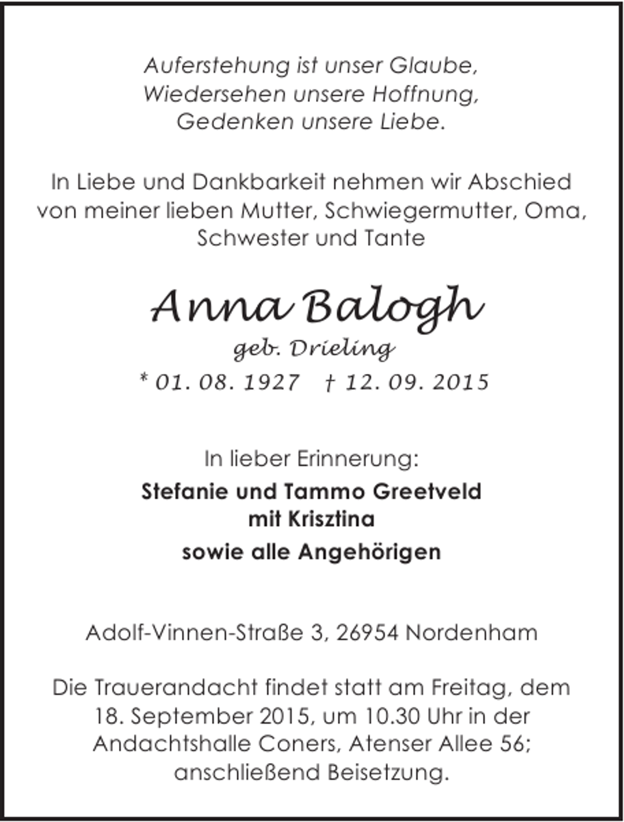 <p>Auferstehung ist unser Glaube,<br />Wiedersehen unsere Hoffnung,<br />Gedenken unsere Liebe.<br />In Liebe und Dankbarkeit nehmen wir Abschied<br />von meiner lieben Mutter, Schwiegermutter, Oma,<br />Schwester und Tante</p><p>Anna Balogh<br />geb. Drieling</p><p>* 01. 08. 1927</p><p>† 12. 09. 2015</p><p>In lieber Erinnerung:<br />Stefanie und Tammo Greetveld<br />mit Krisztina<br />sowie alle Angehörigen<br />Adolf-Vinnen-Straße 3, 26954 Nordenham<br />Die Trauerandacht findet statt am Freitag, dem<br />18. September 2015, um 10.30 Uhr in der<br />Andachtshalle Coners, Atenser Allee 56;<br />anschließend Beisetzung.</p>