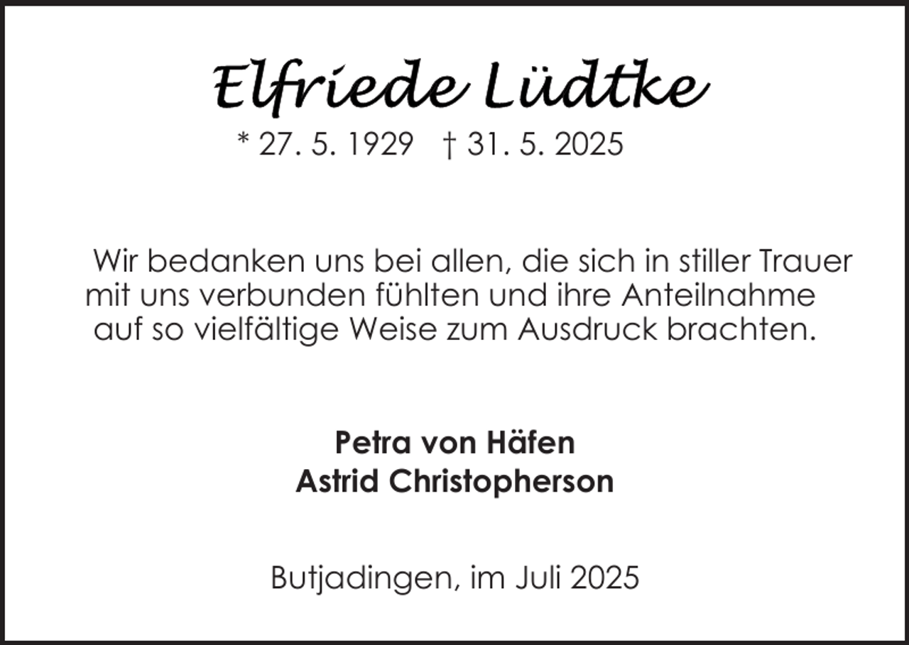 <p>* 27. 5. 1929 † 31. 5. 2025<br />Wir bedanken uns bei allen, die sich in stiller Trauer<br />mit uns verbunden fühlten und ihre Anteilnahme<br />auf so vielfältige Weise zum Ausdruck brachten.<br />Petra von Häfen<br />Astrid Christopherson<br />Butjadingen, im Juli 2025</p>