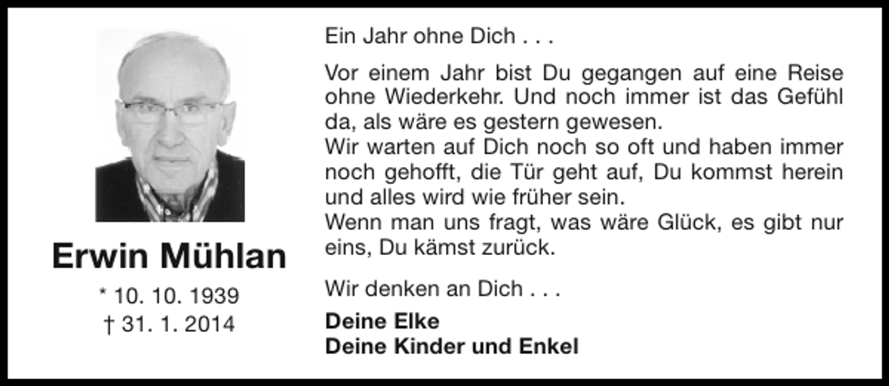 <p>Ein Jahr ohne Dich . . .</p><p>Erwin Mühlan<br />* 10. 10. 1939<br />† 31. 1. 2014</p><p>Vor einem Jahr bist Du gegangen auf eine Reise<br />ohne Wiederkehr. Und noch immer ist das Gefühl<br />da, als wäre es gestern gewesen.<br />Wir warten auf Dich noch so oft und haben immer<br />noch gehofft, die Tür geht auf, Du kommst herein<br />und alles wird wie früher sein.<br />Wenn man uns fragt, was wäre Glück, es gibt nur<br />eins, Du kämst zurück.<br />Wir denken an Dich . . .<br />Deine Elke<br />Deine Kinder und Enkel</p>