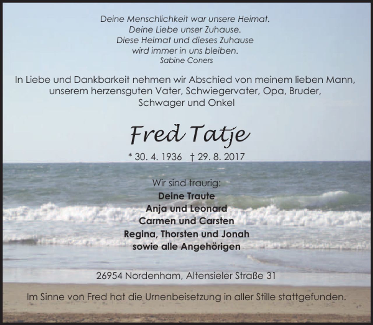 <p>Deine Menschlichkeit war unsere Heimat.<br />Deine Liebe unser Zuhause.<br />Diese Heimat und dieses Zuhause<br />wird immer in uns bleiben.<br />Sabine Coners</p><p>In Liebe und Dankbarkeit nehmen wir Abschied von meinem lieben Mann,<br />unserem herzensguten Vater, Schwiegervater, Opa, Bruder,<br />Schwager und Onkel</p><p>ed<br />d Tat<br />atje<br />Fre<br />* 30. 4. 1936 † 29. 8. 2017</p><p>Wir sind traurig:<br />Deine Traute<br />Anja und Leonard<br />Carmen und Carsten<br />Regina, Thorsten und Jonah<br />sowie alle Angehörigen<br />26954 Nordenham, Altensieler Straße 31<br />Im Sinne von Fred hat die Urnenbeisetzung in aller Stille stattgefunden.</p>
