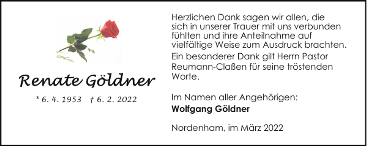 <p>Herzlichen Dank sagen wir allen, die<br />sich in unserer Trauer mit uns verbunden<br />fühlten und ihre Anteilnahme auf<br />vielfältige Weise zum Ausdruck brachten.<br />Ein besonderer Dank gilt Herrn Pastor<br />Reumann-Claßen für seine tröstenden<br />Worte.<br />* 6. 4. 1953</p><p>† 6. 2. 2022</p><p>Im Namen aller Angehörigen:<br />Wolfgang Göldner<br />Nordenham, im März 2022</p>