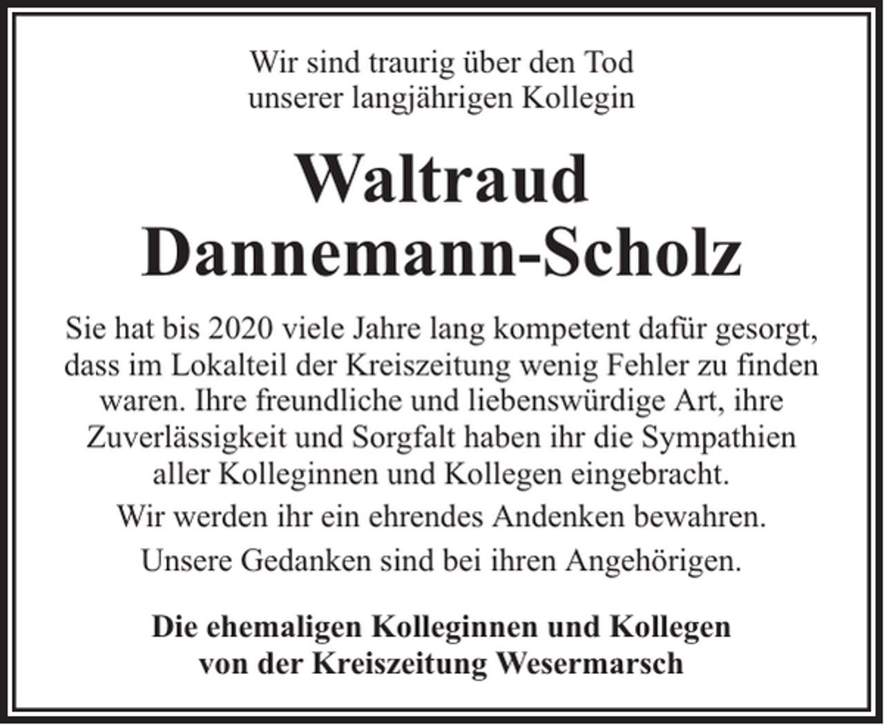 <p>Wir sind traurig über den Tod<br />unserer langjährigen Kollegin</p><p>Waltraud<br />Dannemann-Scholz<br />Sie hat bis 2020 viele Jahre lang kompetent dafür gesorgt,<br />dass im Lokalteil der Kreiszeitung wenig Fehler zu finden<br />waren. Ihre freundliche und liebenswürdige Art, ihre<br />Zuverlässigkeit und Sorgfalt haben ihr die Sympathien<br />aller Kolleginnen und Kollegen eingebracht.<br />Wir werden ihr ein ehrendes Andenken bewahren.<br />Unsere Gedanken sind bei ihren Angehörigen.<br />Die ehemaligen Kolleginnen und Kollegen<br />von der Kreiszeitung Wesermarsch</p>