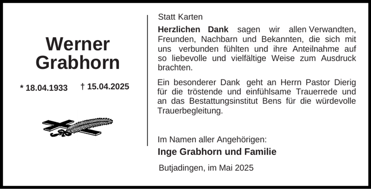 <p>Werner<br />Grabhorn<br />* 18.04.1933</p><p>† 15.04.2025</p><p>Statt Karten<br />Herzlichen Dank sagen wir allen Verwandten,<br />Freunden, Nachbarn und Bekannten, die sich mit<br />uns verbunden fühlten und ihre Anteilnahme auf<br />so liebevolle und vielfältige Weise zum Ausdruck<br />brachten.<br />Ein besonderer Dank geht an Herrn Pastor Dierig<br />für die tröstende und einfühlsame Trauerrede und<br />an das Bestattungsinstitut Bens für die würdevolle<br />Trauerbegleitung.<br />Im Namen aller Angehörigen:</p><p>Inge Grabhorn und Familie<br />Butjadingen, im Mai 2025</p>