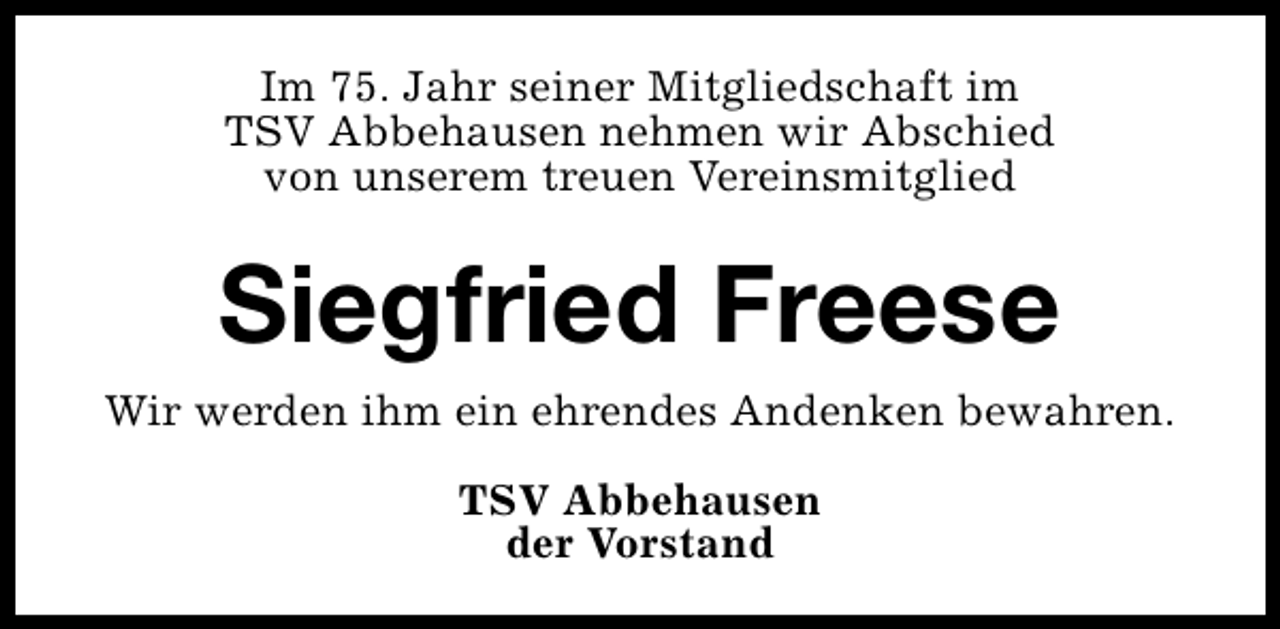 <p>Im 75. Jahr seiner Mitgliedschaft im<br />TSV Abbehausen nehmen wir Abschied<br />von unserem treuen Vereinsmitglied</p><p>Siegfried Freese<br />Wir werden ihm ein ehrendes Andenken bewahren.<br />TSV Abbehausen<br />der Vorstand</p>
