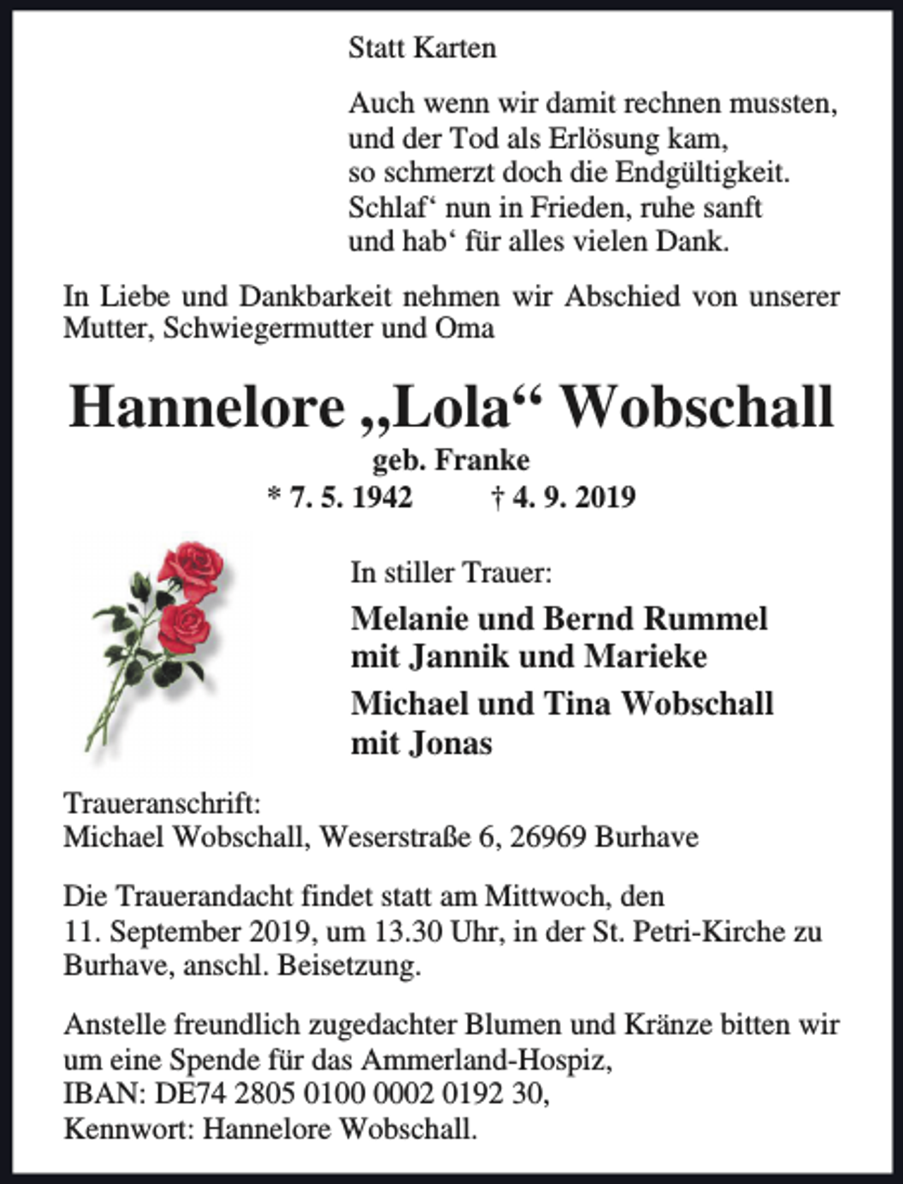 <p>Statt Karten<br />Auch wenn wir damit rechnen mussten,<br />und der Tod als Erlösung kam,<br />so schmerzt doch die Endgültigkeit.<br />Schlaf‘ nun in Frieden, ruhe sanft<br />und hab‘ für alles vielen Dank.<br />In Liebe und Dankbarkeit nehmen wir Abschied von unserer<br />Mutter, Schwiegermutter und Oma</p><p>Hannelore „Lola“ Wobschall<br />geb. Franke<br />* 7. 5. 1942<br />† 4. 9. 2019<br />In stiller Trauer:</p><p>Melanie und Bernd Rummel<br />mit Jannik und Marieke<br />Michael und Tina Wobschall<br />mit Jonas<br />Traueranschrift:<br />Michael Wobschall, Weserstraße 6, 26969 Burhave<br />Die Trauerandacht findet statt am Mittwoch, den<br />11. September 2019, um 13.30 Uhr, in der St. Petri-Kirche zu<br />Burhave, anschl. Beisetzung.<br />Anstelle freundlich zugedachter Blumen und Kränze bitten wir<br />um eine Spende für das Ammerland-Hospiz,<br />IBAN: DE74 2805 0102 0192 30,<br />Kennwort: Hannelore Wobschall.</p>