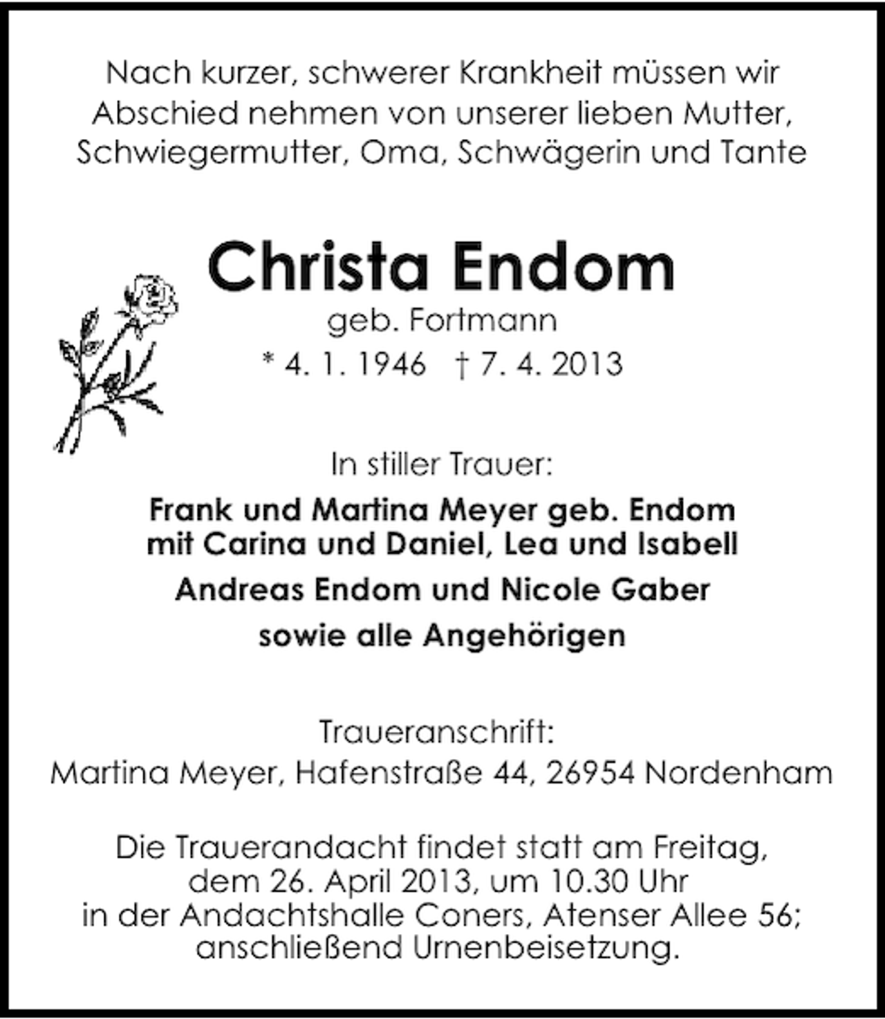 <p>Nach kurzer, schwerer Krankheit müssen wir<br />Abschied nehmen von unserer lieben Mutter,<br />Schwiegermutter, Oma, Schwägerin und Tante</p><p>Christa Endom<br />geb. Fortmann<br />* 4. 1. 1946 † 7. 4. 2013</p><p>In stiller Trauer:<br />Frank und Martina Meyer geb. Endom<br />mit Carina und Daniel, Lea und Isabell<br />Andreas Endom und Nicole Gaber<br />sowie alle Angehörigen<br />Traueranschrift:<br />Martina Meyer, Hafenstraße 44, 26954 Nordenham<br />Die Trauerandacht findet statt am Freitag,<br />dem 26. April 2013, um 10.30 Uhr<br />in der Andachtshalle Coners, Atenser Allee 56;<br />anschließend Urnenbeisetzung.</p>