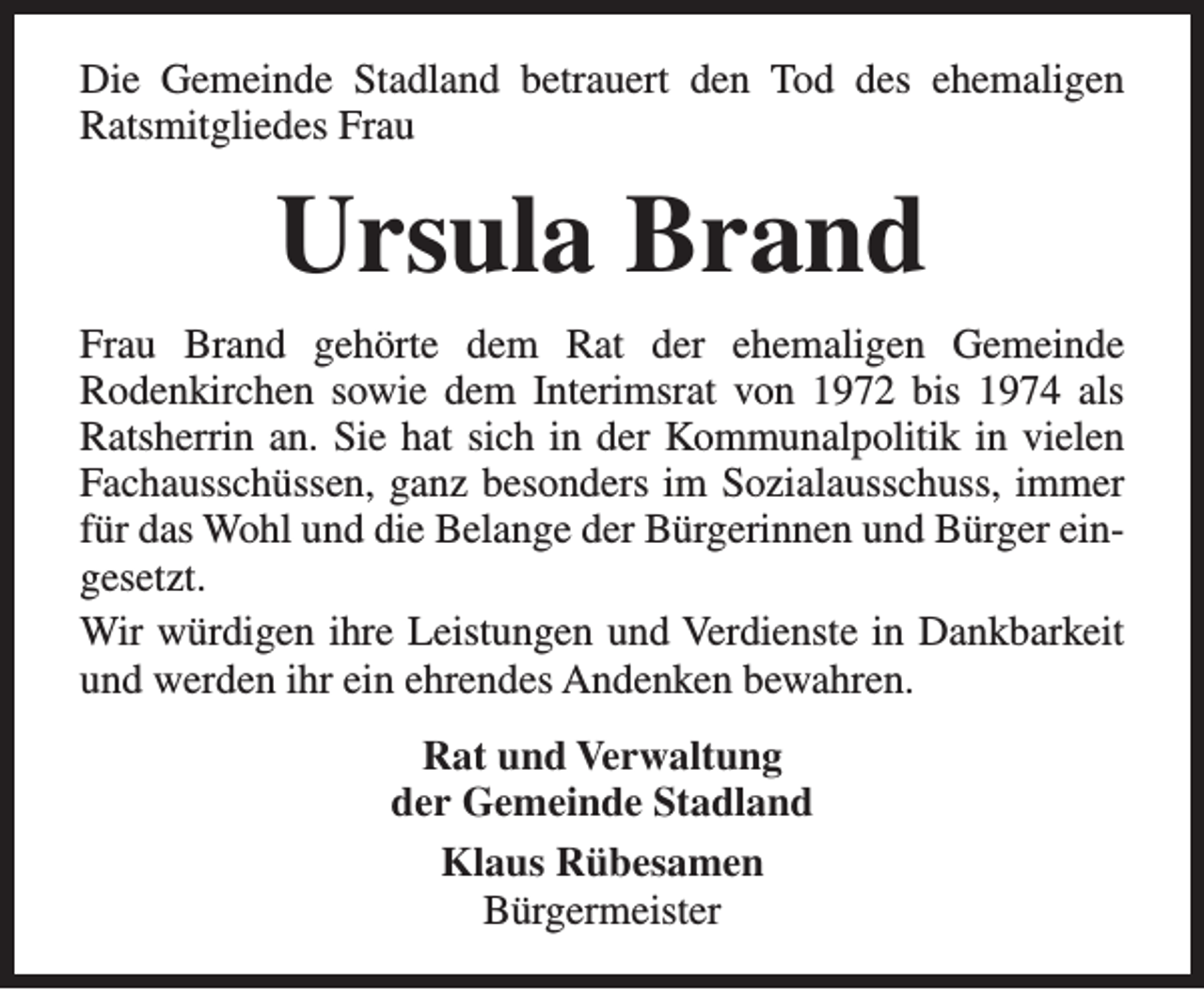 <p>Die Gemeinde Stadland betrauert den Tod des ehemaligen<br />Ratsmitgliedes Frau</p><p>Ursula Brand<br />Frau Brand gehörte dem Rat der ehemaligen Gemeinde<br />Rodenkirchen sowie dem Interimsrat von 1972 bis 1974 als<br />Ratsherrin an. Sie hat sich in der Kommunalpolitik in vielen<br />Fachausschüssen, ganz besonders im Sozialausschuss, immer<br />für das Wohl und die Belange der Bürgerinnen und Bürger eingesetzt.<br />Wir würdigen ihre Leistungen und Verdienste in Dankbarkeit<br />und werden ihr ein ehrendes Andenken bewahren.<br />Rat und Verwaltung<br />der Gemeinde Stadland<br />Klaus Rübesamen<br />Bürgermeister</p>