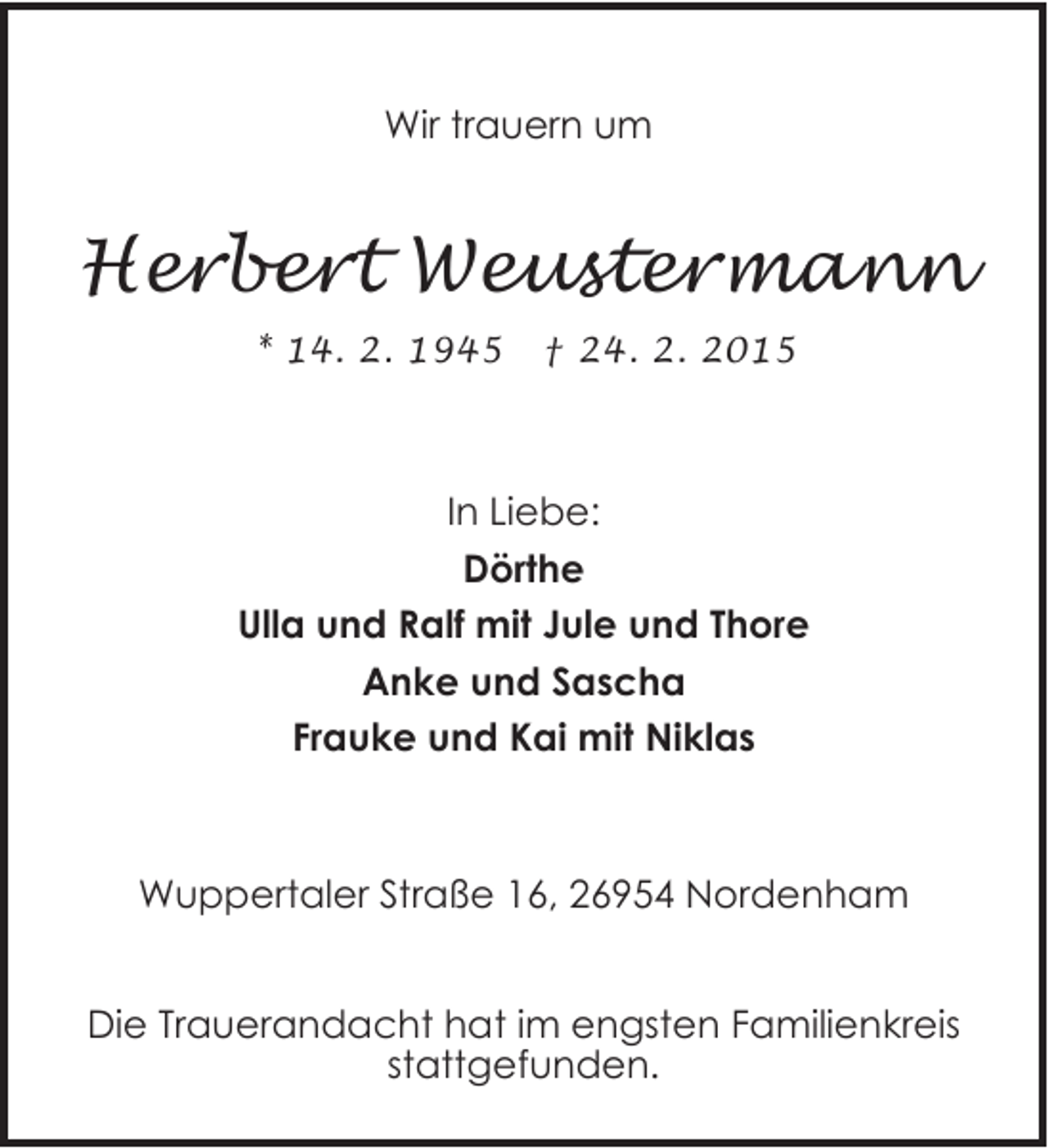<p>Wir trauern um</p><p>Herbert Weustermann<br />* 14. 2. 1945</p><p>† 24. 2. 2015</p><p>In Liebe:<br />Dörthe<br />Ulla und Ralf mit Jule und Thore<br />Anke und Sascha<br />Frauke und Kai mit Niklas</p><p>Wuppertaler Straße 16, 26954 Nordenham<br />Die Trauerandacht hat im engsten Familienkreis<br />stattgefunden.</p>