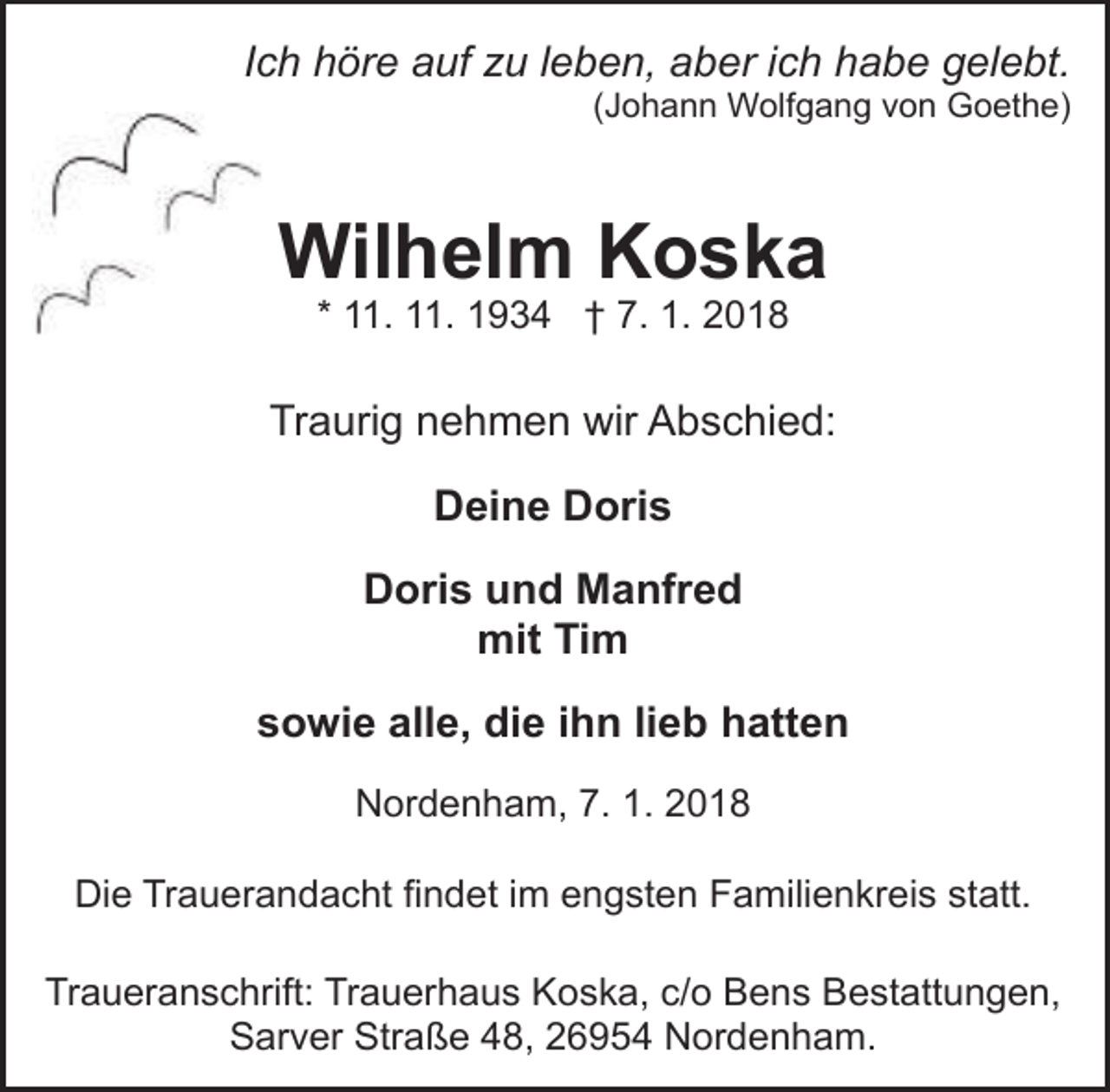 <p>Ich höre auf zu leben, aber ich habe gelebt.</p><p>(Johann Wolfgang von Goethe)</p><p>Wilhelm Koska<br />* 11. 11. 1934 † 7. 1. 2018</p><p>Traurig nehmen wir Abschied:<br />Deine Doris<br />Doris und Manfred<br />mit Tim<br />sowie alle, die ihn lieb hatten<br />Nordenham, 7. 1. 2018<br />Die Trauerandacht findet im engsten Familienkreis statt.<br />Traueranschrift: Trauerhaus Koska, c/o Bens Bestattungen,<br />Sarver Straße 48, 26954 Nordenham.</p>