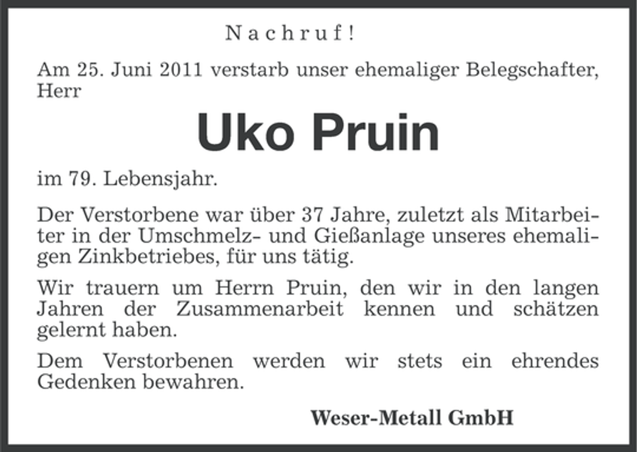 <p>Nachruf!<br />Am 25. Juni 2011 verstarb unser ehemaliger Belegschafter,<br />Herr</p><p>Uko Pruin<br />im 79. Lebensjahr.<br />Der Verstorbene war über 37 Jahre, zuletzt als Mitarbeiter in der Umschmelz- und Gießanlage unseres ehemaligen Zinkbetriebes, für uns tätig.<br />Wir trauern um Herrn Pruin, den wir in den langen<br />Jahren der Zusammenarbeit kennen und schätzen<br />gelernt haben.<br />Dem Verstorbenen werden wir stets ein ehrendes<br />Gedenken bewahren.<br />Weser-Metall GmbH</p>