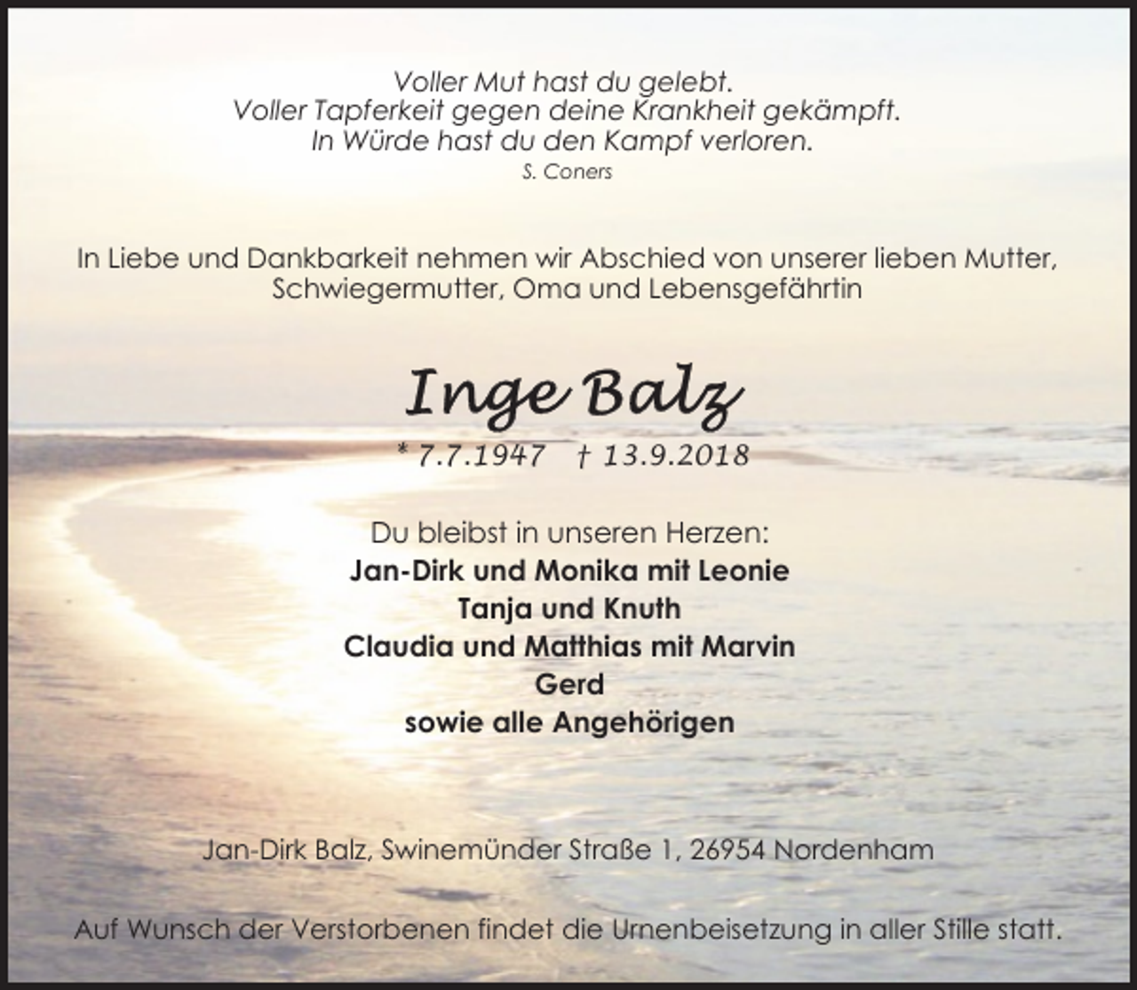 <p>Voller Mut hast du gelebt.<br />Voller Tapferkeit gegen deine Krankheit gekämpft.<br />In Würde hast du den Kampf verloren.<br />S. Coners</p><p>In Liebe und Dankbarkeit nehmen wir Abschied von unserer lieben Mutter,<br />Schwiegermutter, Oma und Lebensgefährtin</p><p>* 7.7.1947</p><p>† 13.9.2018</p><p>Du bleibst in unseren Herzen:<br />Jan-Dirk und Monika mit Leonie<br />Tanja und Knuth<br />Claudia und Matthias mit Marvin<br />Gerd<br />sowie alle Angehörigen</p><p>Jan-Dirk Balz, Swinemünder Straße 1, 26954 Nordenham<br />Auf Wunsch der Verstorbenen findet die Urnenbeisetzung in aller Stille statt.</p>