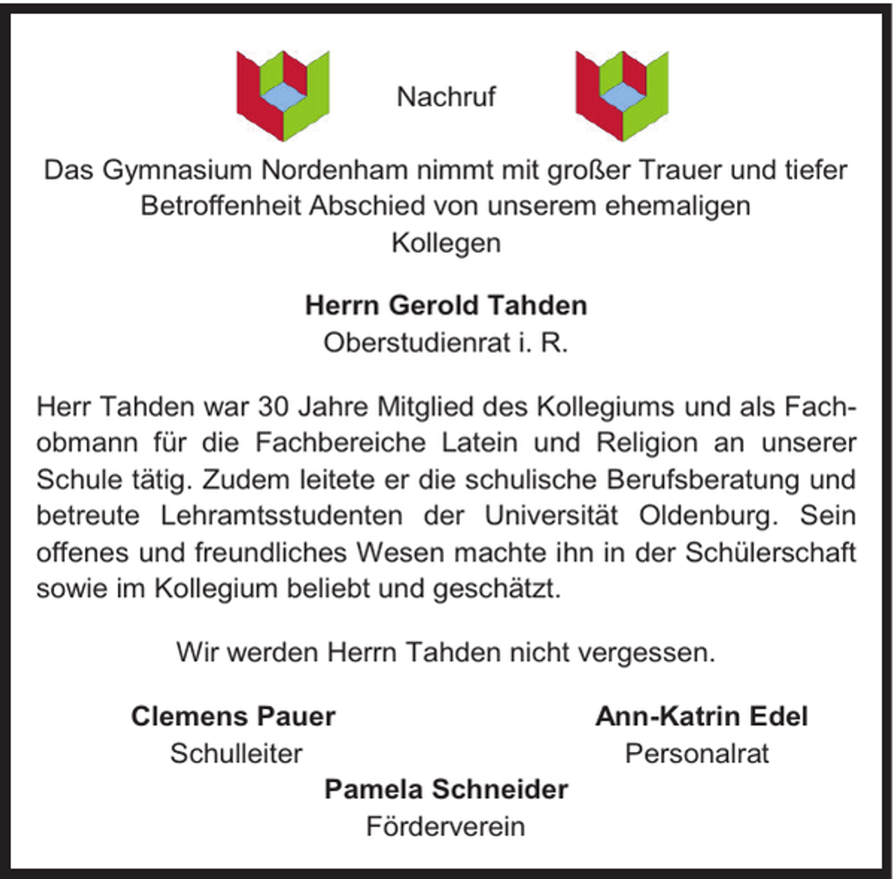 <p>Nachruf<br />Das Gymnasium Nordenham nimmt mit großer Trauer und tiefer<br />Betroffenheit Abschied von unserem ehemaligen<br />Kollegen<br />Herrn Gerold Tahden<br />Oberstudienrat i. R.<br />Herr Tahden war 30 Jahre Mitglied des Kollegiums und als Fachobmann für die Fachbereiche Latein und Religion an unserer<br />Schule tätig. Zudem leitete er die schulische Berufsberatung und<br />betreute Lehramtsstudenten der Universität Oldenburg. Sein<br />offenes und freundliches Wesen machte ihn in der Schülerschaft<br />sowie im Kollegium beliebt und geschätzt.<br />Wir werden Herrn Tahden nicht vergessen.<br />Clemens Pauer<br />Ann-Katrin Edel<br />Schulleiter<br />Personalrat<br />Pamela Schneider<br />Förderverein</p>