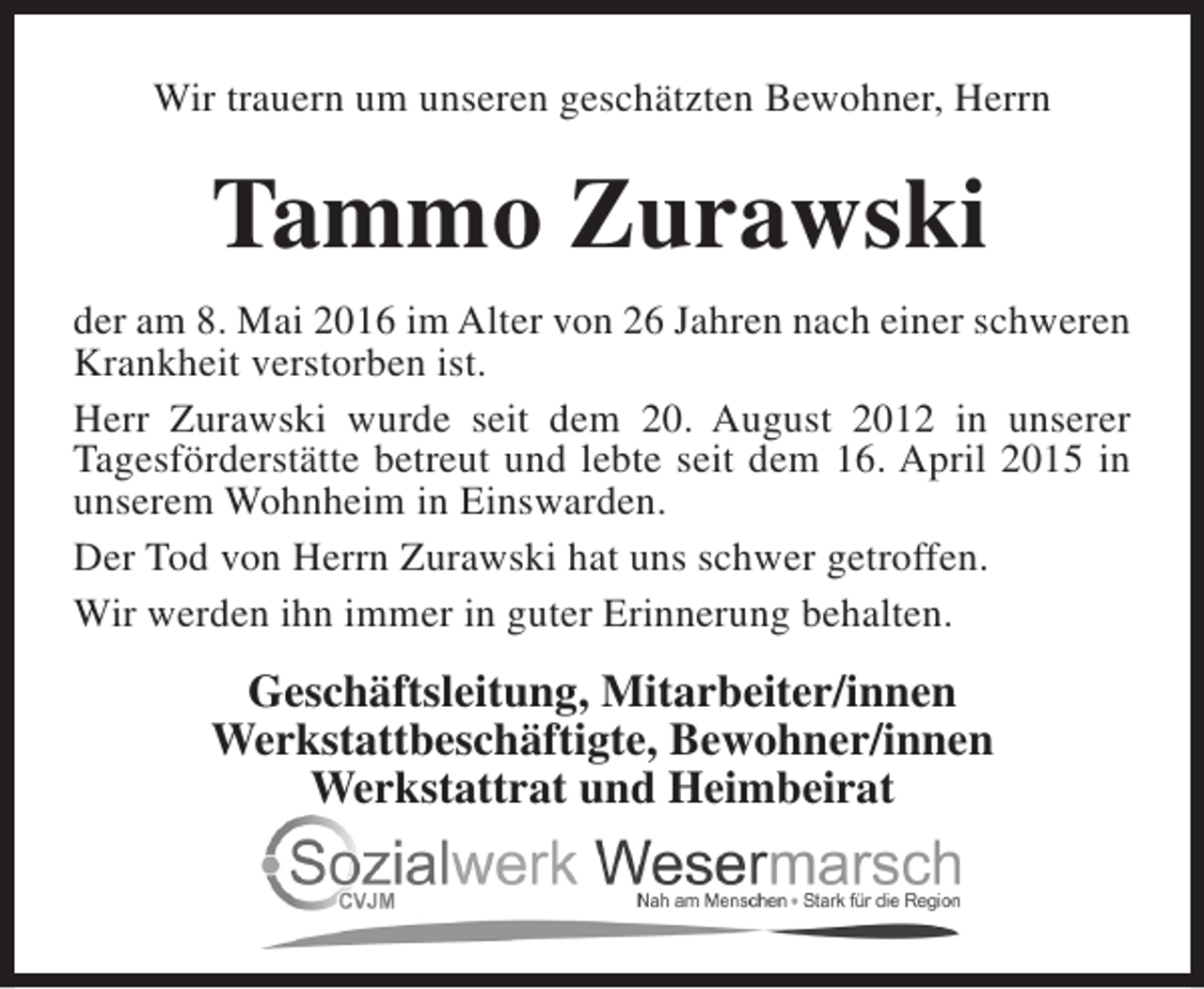 <p>Wir trauern um unseren geschätzten Bewohner, Herrn</p><p>Tammo Zurawski<br />der am 8. Mai 2016 im Alter von 26 Jahren nach einer schweren<br />Krankheit verstorben ist.<br />Herr Zurawski wurde seit dem 20. August 2012 in unserer<br />Tagesförderstätte betreut und lebte seit dem 16. April 2015 in<br />unserem Wohnheim in Einswarden.<br />Der Tod von Herrn Zurawski hat uns schwer getroffen.<br />Wir werden ihn immer in guter Erinnerung behalten.</p><p>Geschäftsleitung, Mitarbeiter/innen<br />Werkstattbeschäftigte, Bewohner/innen<br />Werkstattrat und Heimbeirat</p>