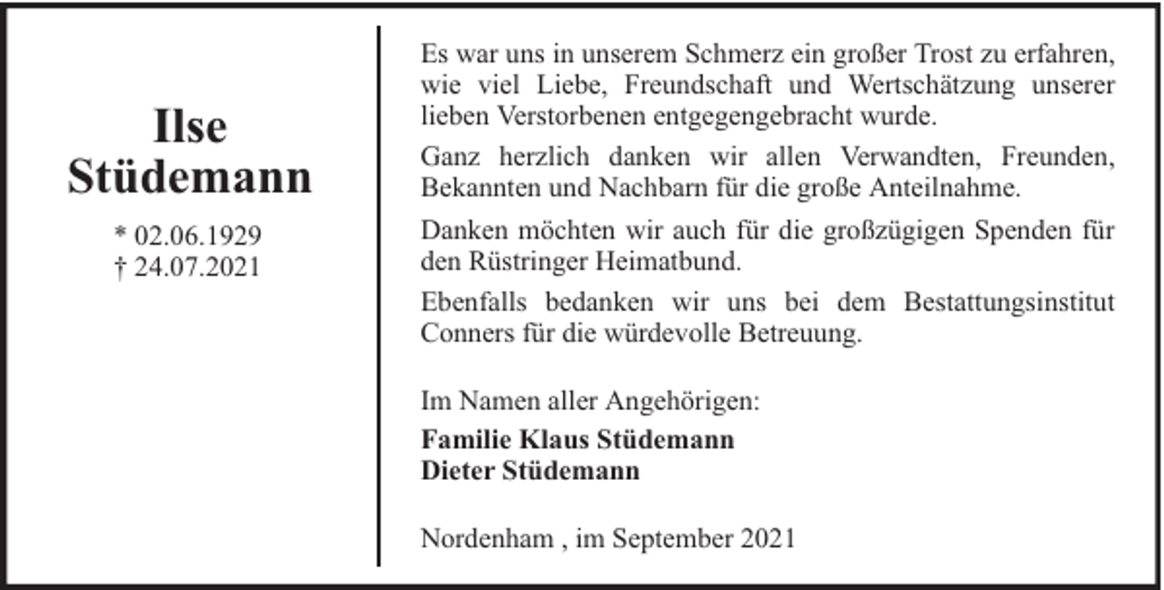 <p>Ilse<br />Stüdemann<br />* 02.06.1929<br />† 24.07.2021</p><p>Es war uns in unserem Schmerz ein großer Trost zu erfahren,<br />wie viel Liebe, Freundschaft und Wertschätzung unserer<br />lieben Verstorbenen entgegengebracht wurde.<br />Ganz herzlich danken wir allen Verwandten, Freunden,<br />Bekannten und Nachbarn für die große Anteilnahme.<br />Danken möchten wir auch für die großzügigen Spenden für<br />den Rüstringer Heimatbund.<br />Ebenfalls bedanken wir uns bei dem Bestattungsinstitut<br />Conners für die würdevolle Betreuung.<br />Im Namen aller Angehörigen:<br />Familie Klaus Stüdemann<br />Dieter Stüdemann<br />Nordenham , im September 2021</p>