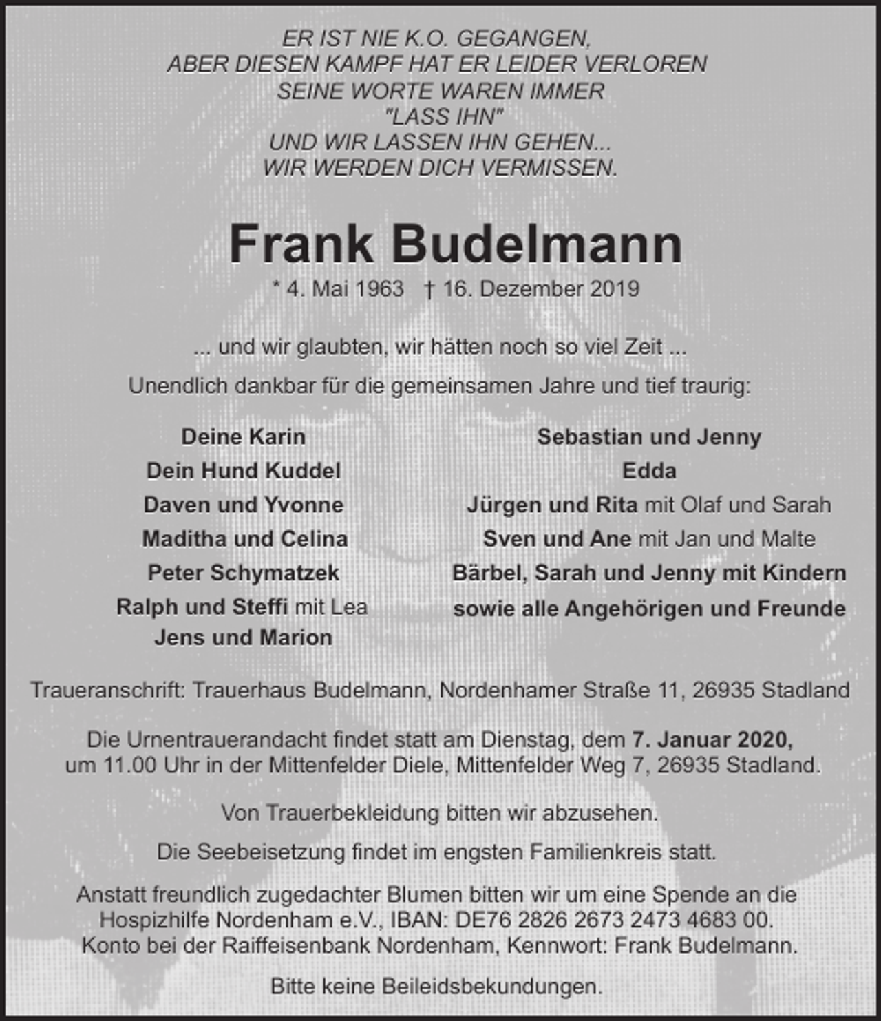 <p>ER IST NIE K.O. GEGANGEN,<br />ABER DIESEN KAMPF HAT ER LEIDER VERLOREN<br />SEINE WORTE WAREN IMMER<br />"LASS IHN"<br />UND WIR LASSEN IHN GEHEN...<br />WIR WERDEN DICH VERMISSEN.</p><p>Frank Budelmann<br />* 4. Mai 1963 † 16. Dezember 2019</p><p>... und wir glaubten, wir hätten noch so viel Zeit ...<br />Unendlich dankbar für die gemeinsamen Jahre und tief traurig:<br />Deine Karin</p><p>Sebastian und Jenny</p><p>Dein Hund Kuddel</p><p>Edda</p><p>Daven und Yvonne</p><p>Jürgen und Rita mit Olaf und Sarah</p><p>Maditha und Celina</p><p>Sven und Ane mit Jan und Malte</p><p>Peter Schymatzek</p><p>Bärbel, Sarah und Jenny mit Kindern</p><p>Ralph und Steffi mit Lea<br />Jens und Marion</p><p>sowie alle Angehörigen und Freunde</p><p>Traueranschrift: Trauerhaus Budelmann, Nordenhamer Straße 11, 26935 Stadland<br />Die Urnentrauerandacht findet statt am Dienstag, dem 7. Januar 2020,<br />um 11.00 Uhr in der Mittenfelder Diele, Mittenfelder Weg 7, 26935 Stadland.<br />Von Trauerbekleidung bitten wir abzusehen.<br />Die Seebeisetzung findet im engsten Familienkreis statt.<br />Anstatt freundlich zugedachter Blumen bitten wir um eine Spende an die<br />Hospizhilfe Nordenham e.V., IBAN: DE76 2873 2473 4683 00.<br />Konto bei der Raiffeisenbank Nordenham, Kennwort: Frank Budelmann.<br />Bitte keine Beileidsbekundungen.</p>