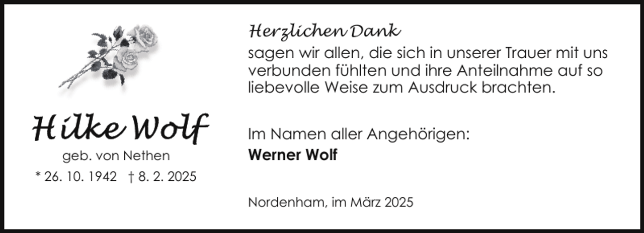 <p>Herzlichen Dank<br />sagen wir allen, die sich in unserer Trauer mit uns<br />verbunden fühlten und ihre Anteilnahme auf so<br />liebevolle Weise zum Ausdruck brachten.</p><p>geb. von Nethen</p><p>Im Namen aller Angehörigen:<br />Werner Wolf</p><p>* 26. 10. 1942 † 8. 2. 2025<br />Nordenham, im März 2025</p>