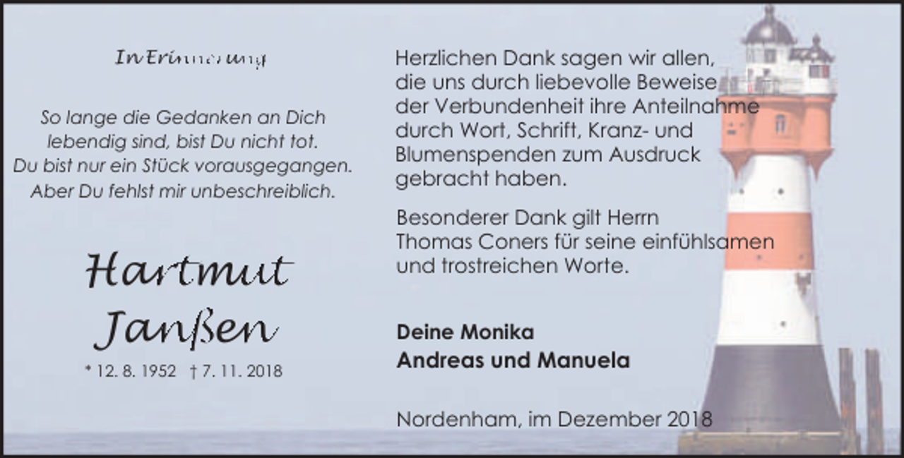 <p>In Erin<br />inneru<br />un<br />ng<br />So lange die Gedanken an Dich<br />lebendig sind, bist Du nicht tot.<br />Du bist nur ein Stück vorausgegangen.<br />Aber Du fehlst mir unbeschreiblich.</p><p>ar<br />rtm<br />mu<br />ut<br />Ha<br />Jan<br />anße<br />en<br />n<br />* 12. 8. 1952 † 7. 11. 2018</p><p>Herzlichen Dank sagen wir allen,<br />die uns durch liebevolle Beweise<br />der Verbundenheit ihre Anteilnahme<br />durch Wort, Schrift, Kranz- und<br />Blumenspenden zum Ausdruck<br />gebracht haben.<br />Besonderer Dank gilt Herrn<br />Thomas Coners für seine einfühlsamen<br />und trostreichen Worte.<br />Deine Monika</p><p>Andreas und Manuela<br />Nordenham, im Dezember 2018</p>