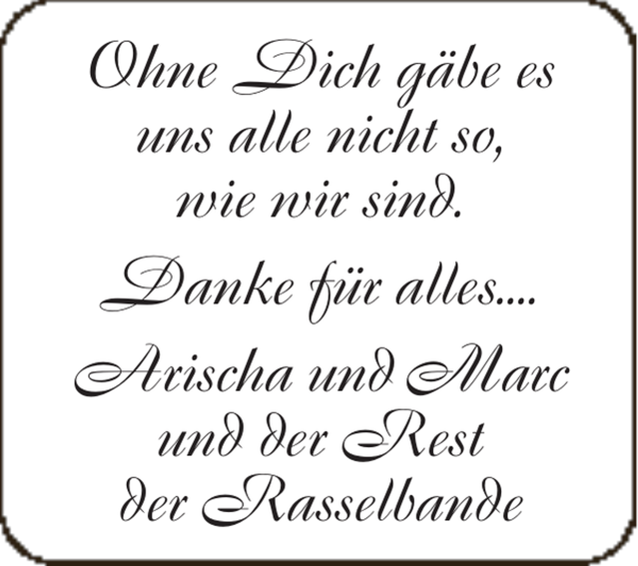 <p>Ohne Dich gäbe es<br />uns alle nicht so,<br />wie wir sind.<br />Danke für alles....<br />Arischa und Marc<br />und der Rest<br />der Rasselbande</p>