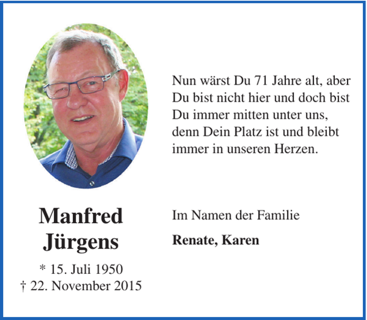 <p>Nun wärst Du 71 Jahre alt, aber<br />Du bist nicht hier und doch bist<br />Du immer mitten unter uns,<br />denn Dein Platz ist und bleibt<br />immer in unseren Herzen.</p><p>Manfred<br />Jürgens<br />* 15. Juli 1950<br />† 22. November 2015</p><p>Im Namen der Familie<br />Renate, Karen</p>
