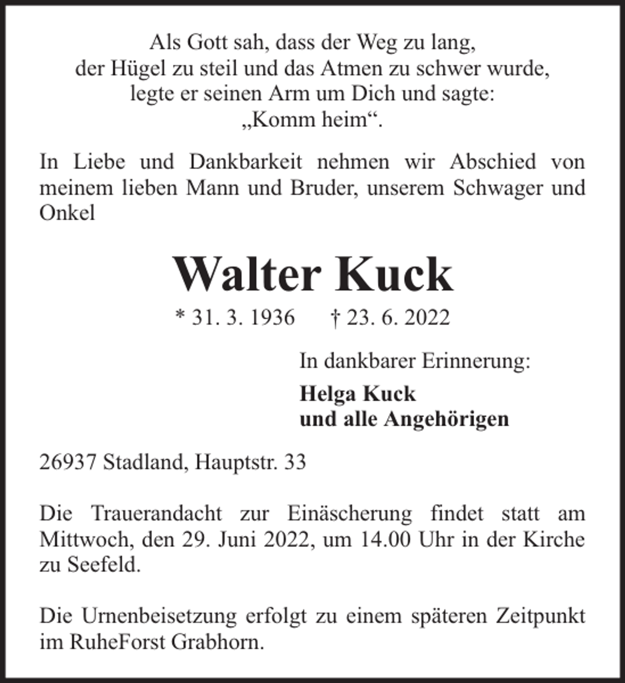 <p>Als Gott sah, dass der Weg zu lang,<br />der Hügel zu steil und das Atmen zu schwer wurde,<br />legte er seinen Arm um Dich und sagte:<br />„Komm heim“.<br />In Liebe und Dankbarkeit nehmen wir Abschied von<br />meinem lieben Mann und Bruder, unserem Schwager und<br />Onkel</p><p>Walter Kuck<br />* 31. 3. 1936</p><p>† 23. 6. 2022</p><p>In dankbarer Erinnerung:<br />Helga Kuck<br />und alle Angehörigen<br />26937 Stadland, Hauptstr. 33<br />Die Trauerandacht zur Einäscherung findet statt am<br />Mittwoch, den 29. Juni 2022, um 14.00 Uhr in der Kirche<br />zu Seefeld.<br />Die Urnenbeisetzung erfolgt zu einem späteren Zeitpunkt<br />im RuheForst Grabhorn.</p>