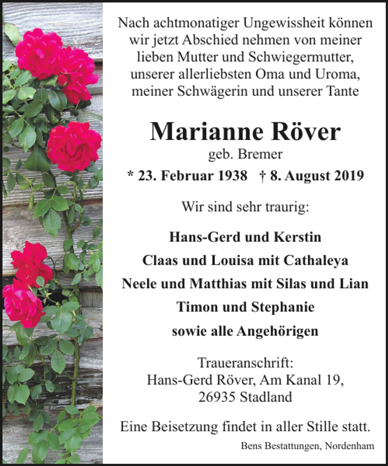 <p>Nach achtmonatiger Ungewissheit können<br />wir jetzt Abschied nehmen von meiner<br />lieben Mutter und Schwiegermutter,<br />unserer allerliebsten Oma und Uroma,<br />meiner Schwägerin und unserer Tante</p><p>Marianne Röver</p><p>geb. Bremer<br />* 23. Februar 1938 † 8. August 2019<br />Wir sind sehr traurig:<br />Hans-Gerd und Kerstin<br />Claas und Louisa mit Cathaleya<br />Neele und Matthias mit Silas und Lian<br />Timon und Stephanie<br />sowie alle Angehörigen<br />Traueranschrift:<br />Hans-Gerd Röver, Am Kanal 19,<br />26935 Stadland<br />Eine Beisetzung findet in aller Stille statt.<br />Bens Bestattungen, Nordenham</p>